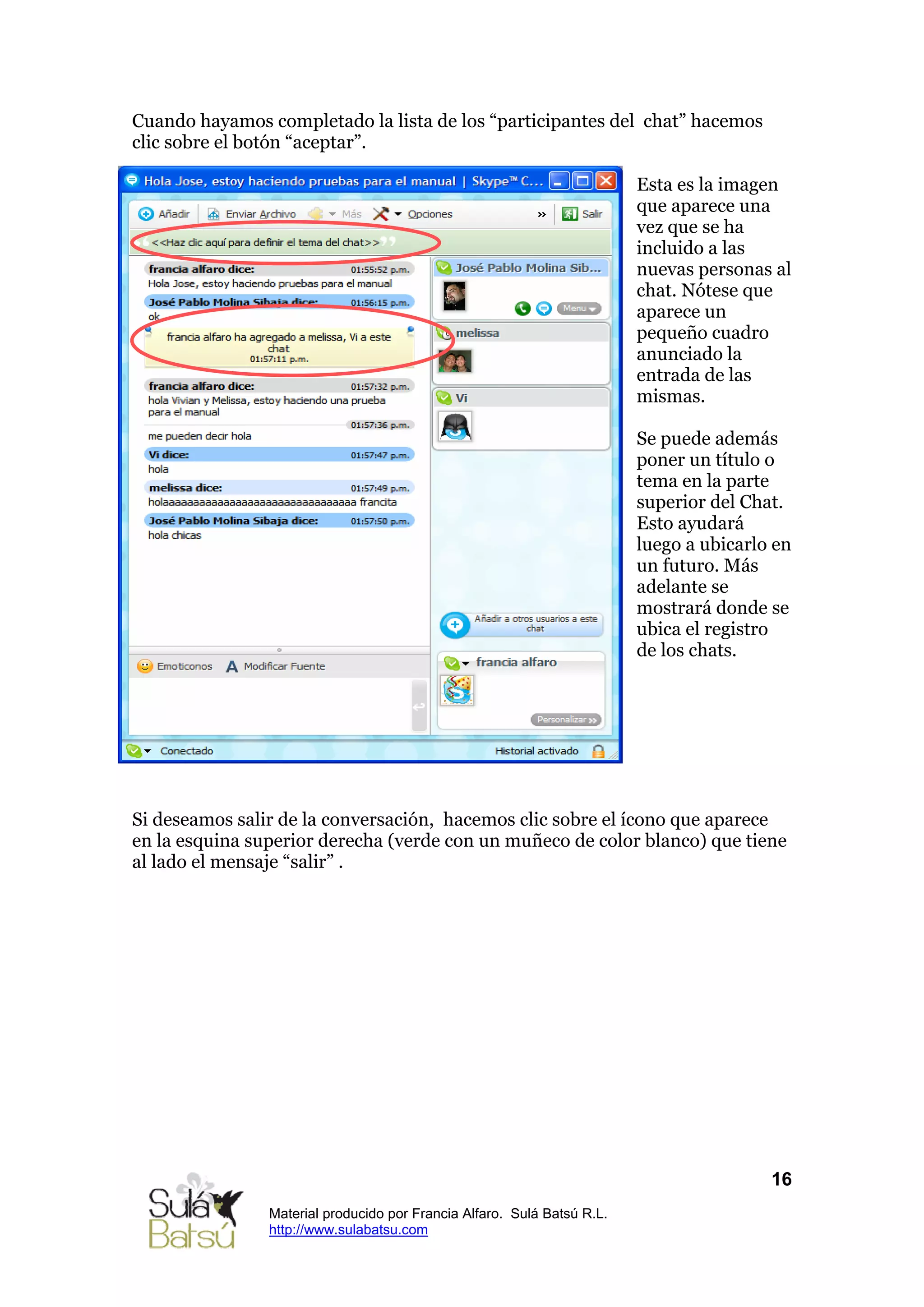 Cuando hayamos completado la lista de los “participantes del chat” hacemos
clic sobre el botón “aceptar”.

                                                                         Esta es la imagen
                                                                         que aparece una
                                                                         vez que se ha
                                                                         incluido a las
                                                                         nuevas personas al
                                                                         chat. Nótese que
                                                                         aparece un
                                                                         pequeño cuadro
                                                                         anunciado la
                                                                         entrada de las
                                                                         mismas.

                                                                         Se puede además
                                                                         poner un título o
                                                                         tema en la parte
                                                                         superior del Chat.
                                                                         Esto ayudará
                                                                         luego a ubicarlo en
                                                                         un futuro. Más
                                                                         adelante se
                                                                         mostrará donde se
                                                                         ubica el registro
                                                                         de los chats.




Si deseamos salir de la conversación, hacemos clic sobre el ícono que aparece
en la esquina superior derecha (verde con un muñeco de color blanco) que tiene
al lado el mensaje “salir” .




                                                                                         16
                Material producido por Francia Alfaro. Sulá Batsú R.L.
                http://www.sulabatsu.com
 