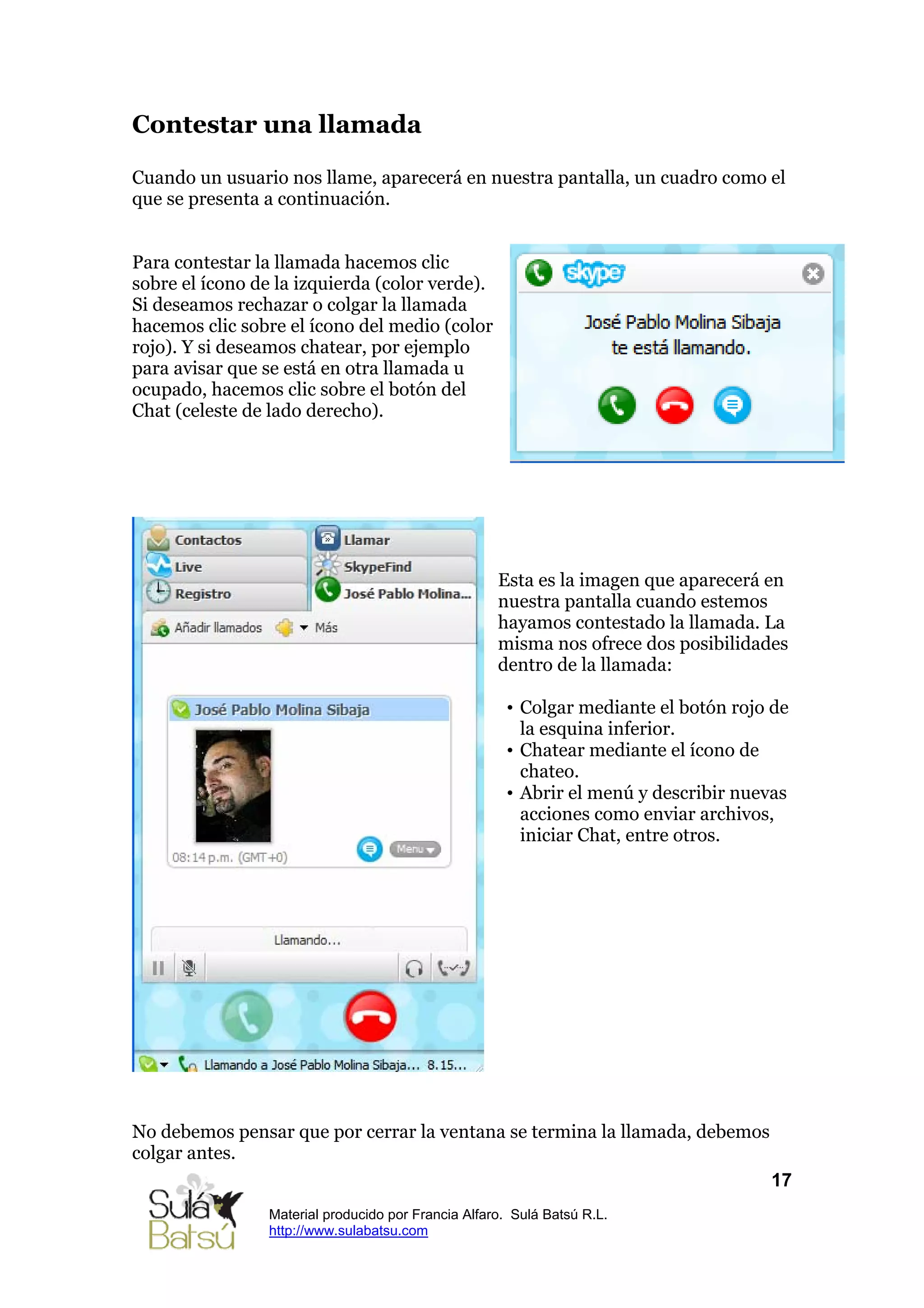 Contestar una llamada

Cuando un usuario nos llame, aparecerá en nuestra pantalla, un cuadro como el
que se presenta a continuación.


Para contestar la llamada hacemos clic
sobre el ícono de la izquierda (color verde).
Si deseamos rechazar o colgar la llamada
hacemos clic sobre el ícono del medio (color
rojo). Y si deseamos chatear, por ejemplo
para avisar que se está en otra llamada u
ocupado, hacemos clic sobre el botón del
Chat (celeste de lado derecho).




                                                     Esta es la imagen que aparecerá en
                                                     nuestra pantalla cuando estemos
                                                     hayamos contestado la llamada. La
                                                     misma nos ofrece dos posibilidades
                                                     dentro de la llamada:

                                                      • Colgar mediante el botón rojo de
                                                        la esquina inferior.
                                                      • Chatear mediante el ícono de
                                                        chateo.
                                                      • Abrir el menú y describir nuevas
                                                        acciones como enviar archivos,
                                                        iniciar Chat, entre otros.




No debemos pensar que por cerrar la ventana se termina la llamada, debemos
colgar antes.
                                                                                     17
                 Material producido por Francia Alfaro. Sulá Batsú R.L.
                 http://www.sulabatsu.com
 