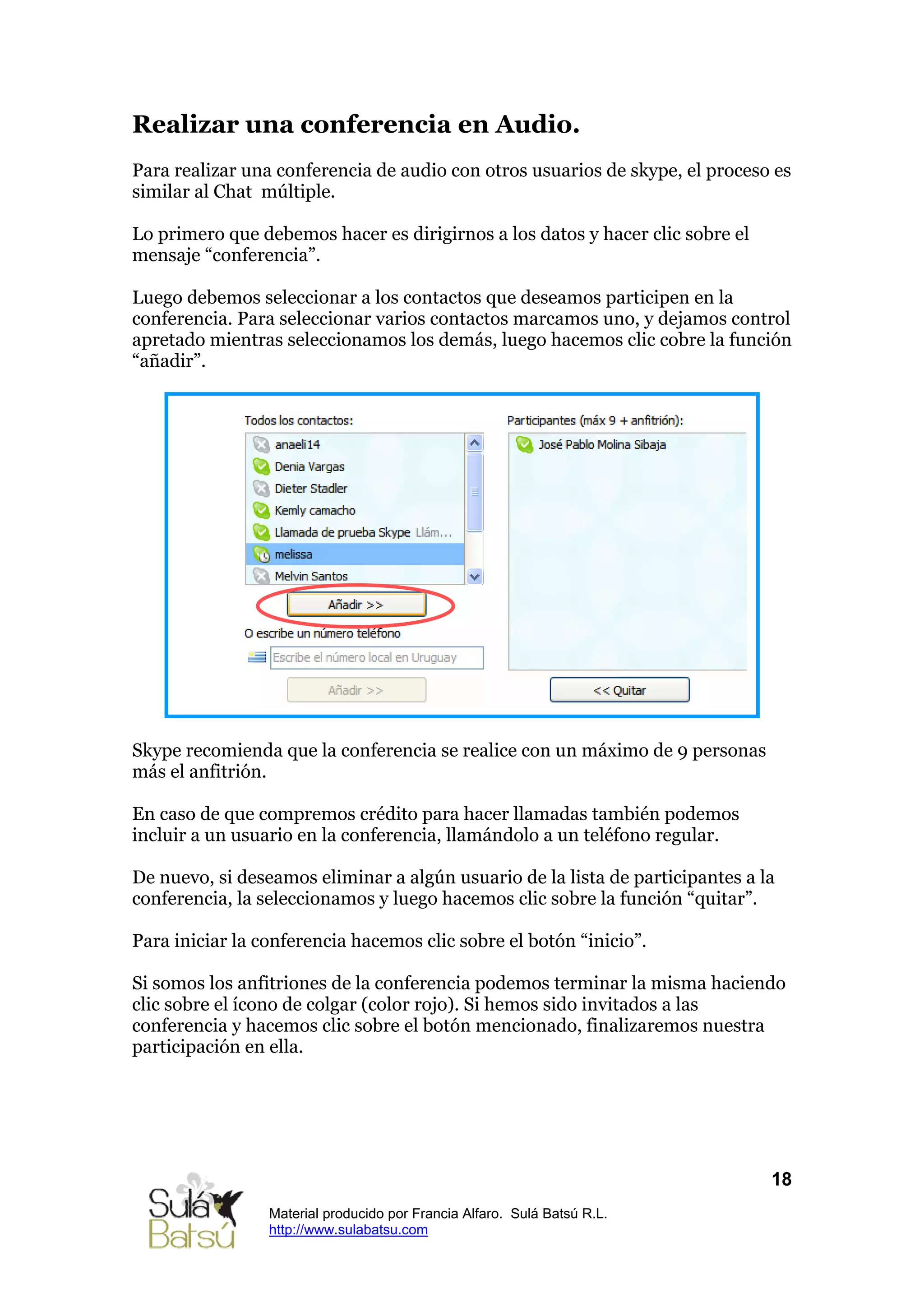 Realizar una conferencia en Audio.
Para realizar una conferencia de audio con otros usuarios de skype, el proceso es
similar al Chat múltiple.

Lo primero que debemos hacer es dirigirnos a los datos y hacer clic sobre el
mensaje “conferencia”.

Luego debemos seleccionar a los contactos que deseamos participen en la
conferencia. Para seleccionar varios contactos marcamos uno, y dejamos control
apretado mientras seleccionamos los demás, luego hacemos clic cobre la función
“añadir”.




Skype recomienda que la conferencia se realice con un máximo de 9 personas
más el anfitrión.

En caso de que compremos crédito para hacer llamadas también podemos
incluir a un usuario en la conferencia, llamándolo a un teléfono regular.

De nuevo, si deseamos eliminar a algún usuario de la lista de participantes a la
conferencia, la seleccionamos y luego hacemos clic sobre la función “quitar”.

Para iniciar la conferencia hacemos clic sobre el botón “inicio”.

Si somos los anfitriones de la conferencia podemos terminar la misma haciendo
clic sobre el ícono de colgar (color rojo). Si hemos sido invitados a las
conferencia y hacemos clic sobre el botón mencionado, finalizaremos nuestra
participación en ella.




                                                                               18
                 Material producido por Francia Alfaro. Sulá Batsú R.L.
                 http://www.sulabatsu.com
 