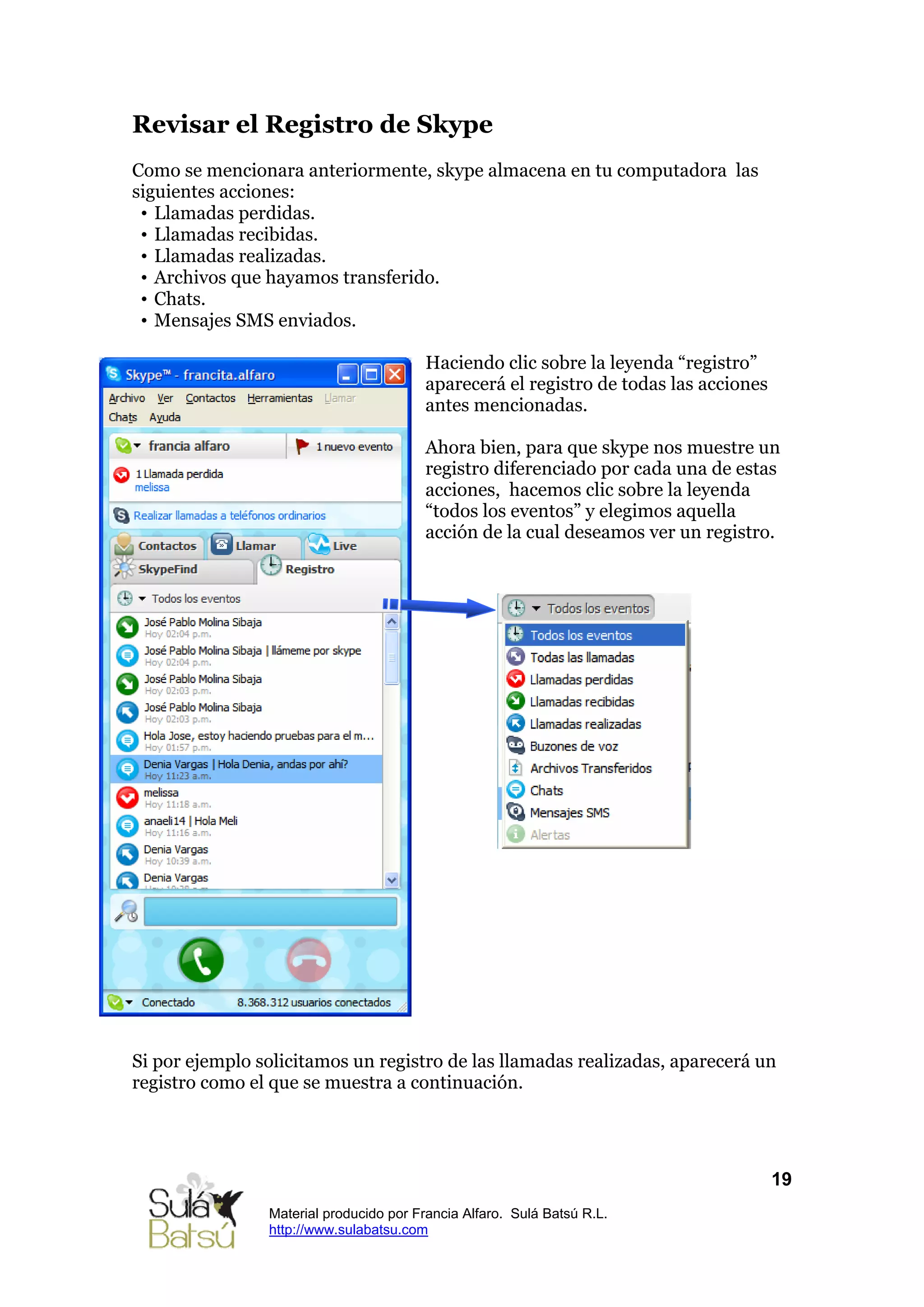 Revisar el Registro de Skype
Como se mencionara anteriormente, skype almacena en tu computadora las
siguientes acciones:
 • Llamadas perdidas.
 • Llamadas recibidas.
 • Llamadas realizadas.
 • Archivos que hayamos transferido.
 • Chats.
 • Mensajes SMS enviados.

                                        Haciendo clic sobre la leyenda “registro”
                                        aparecerá el registro de todas las acciones
                                        antes mencionadas.

                                        Ahora bien, para que skype nos muestre un
                                        registro diferenciado por cada una de estas
                                        acciones, hacemos clic sobre la leyenda
                                        “todos los eventos” y elegimos aquella
                                        acción de la cual deseamos ver un registro.




Si por ejemplo solicitamos un registro de las llamadas realizadas, aparecerá un
registro como el que se muestra a continuación.




                                                                                      19
                Material producido por Francia Alfaro. Sulá Batsú R.L.
                http://www.sulabatsu.com
 