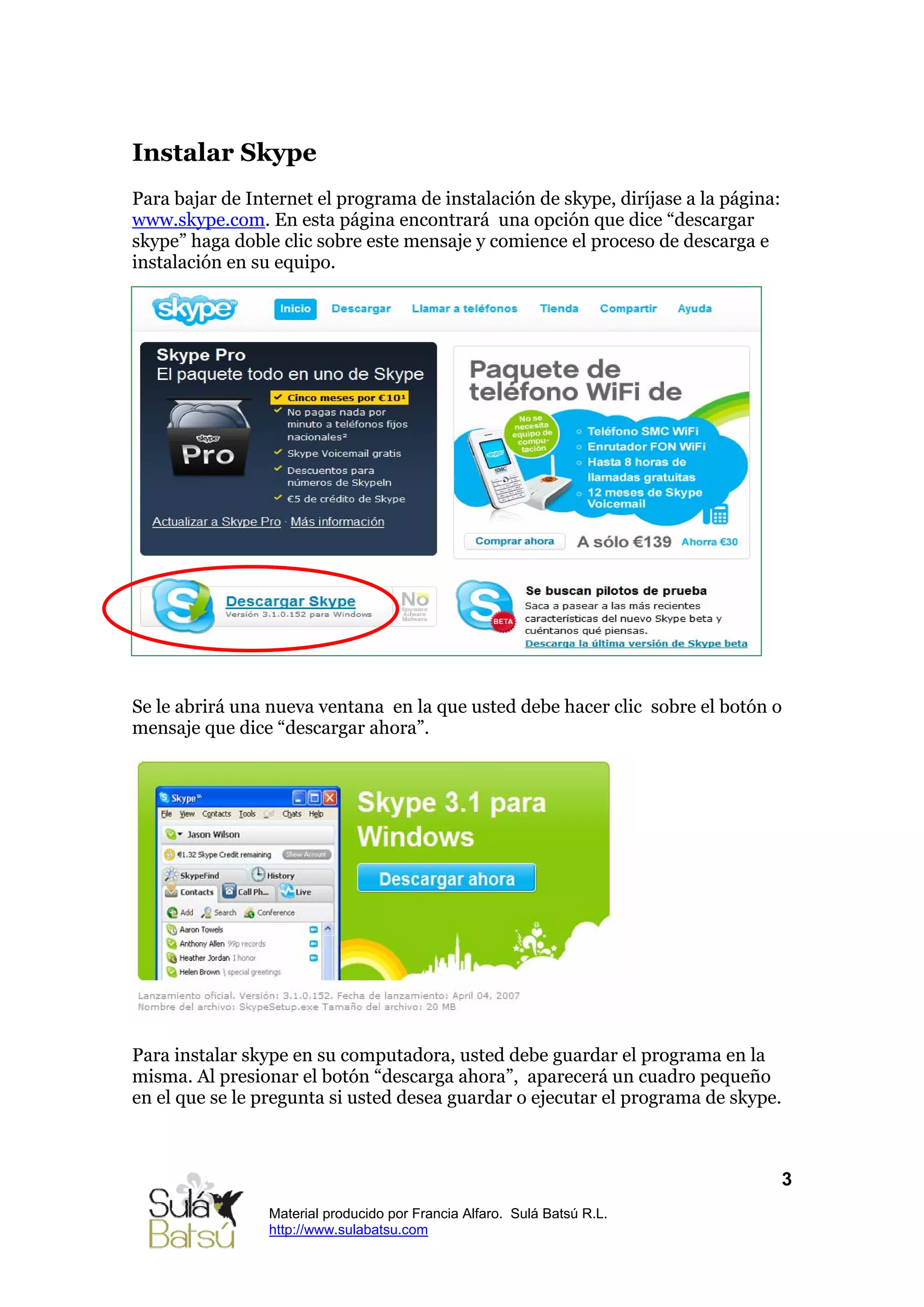 Instalar Skype
Para bajar de Internet el programa de instalación de skype, diríjase a la página:
www.skype.com. En esta página encontrará una opción que dice “descargar
skype” haga doble clic sobre este mensaje y comience el proceso de descarga e
instalación en su equipo.




Se le abrirá una nueva ventana en la que usted debe hacer clic sobre el botón o
mensaje que dice “descargar ahora”.




Para instalar skype en su computadora, usted debe guardar el programa en la
misma. Al presionar el botón “descarga ahora”, aparecerá un cuadro pequeño
en el que se le pregunta si usted desea guardar o ejecutar el programa de skype.



                                                                                    3
                 Material producido por Francia Alfaro. Sulá Batsú R.L.
                 http://www.sulabatsu.com
 