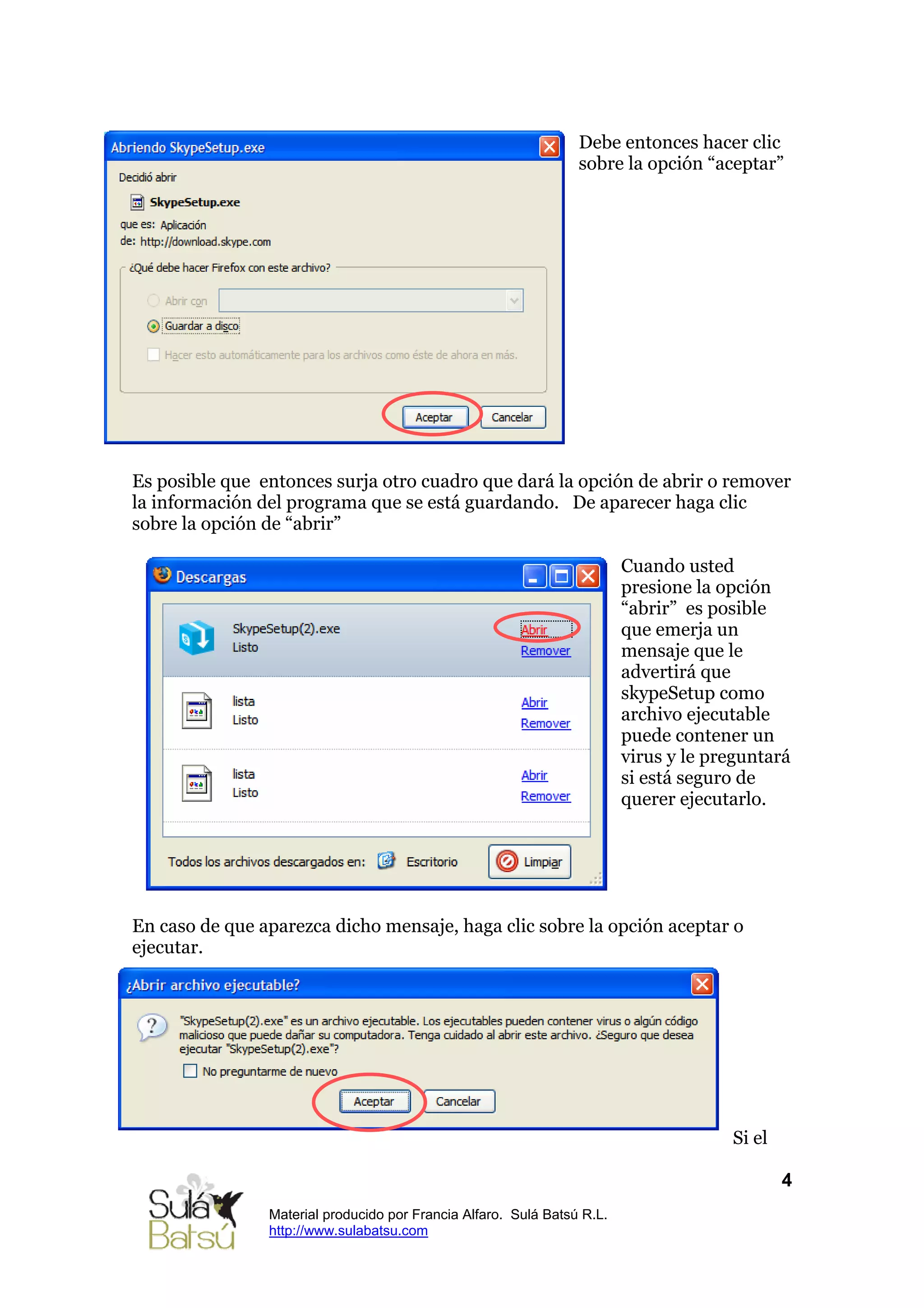 Debe entonces hacer clic
                                                                 sobre la opción “aceptar”




Es posible que entonces surja otro cuadro que dará la opción de abrir o remover
la información del programa que se está guardando. De aparecer haga clic
sobre la opción de “abrir”

                                                                         Cuando usted
                                                                         presione la opción
                                                                         “abrir” es posible
                                                                         que emerja un
                                                                         mensaje que le
                                                                         advertirá que
                                                                         skypeSetup como
                                                                         archivo ejecutable
                                                                         puede contener un
                                                                         virus y le preguntará
                                                                         si está seguro de
                                                                         querer ejecutarlo.




En caso de que aparezca dicho mensaje, haga clic sobre la opción aceptar o
ejecutar.




                                                                                      Si el

                                                                                              4
                Material producido por Francia Alfaro. Sulá Batsú R.L.
                http://www.sulabatsu.com
 