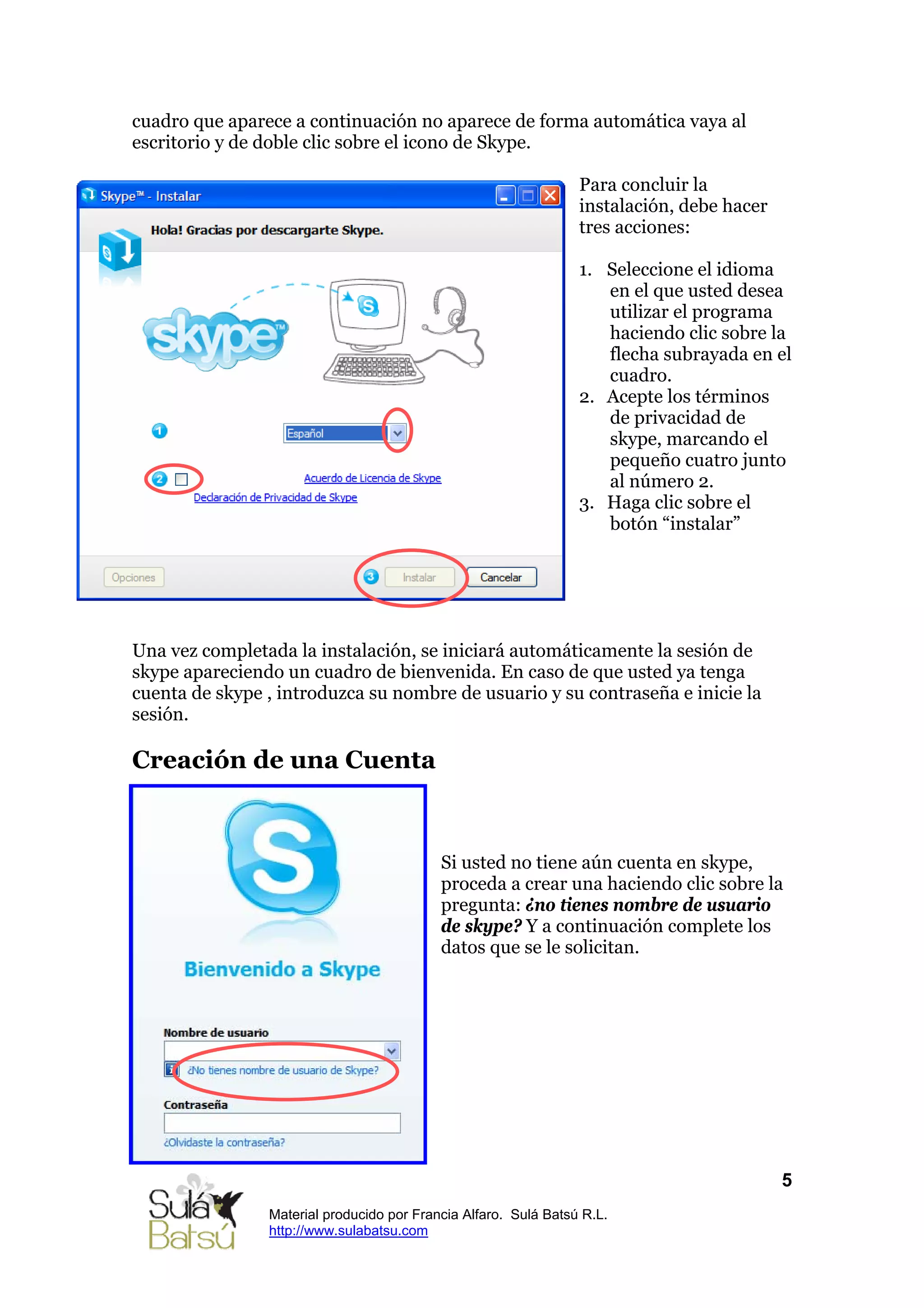 cuadro que aparece a continuación no aparece de forma automática vaya al
escritorio y de doble clic sobre el icono de Skype.

                                                                 Para concluir la
                                                                 instalación, debe hacer
                                                                 tres acciones:

                                                                 1. Seleccione el idioma
                                                                    en el que usted desea
                                                                    utilizar el programa
                                                                    haciendo clic sobre la
                                                                    flecha subrayada en el
                                                                    cuadro.
                                                                 2. Acepte los términos
                                                                    de privacidad de
                                                                    skype, marcando el
                                                                    pequeño cuatro junto
                                                                    al número 2.
                                                                 3. Haga clic sobre el
                                                                    botón “instalar”




Una vez completada la instalación, se iniciará automáticamente la sesión de
skype apareciendo un cuadro de bienvenida. En caso de que usted ya tenga
cuenta de skype , introduzca su nombre de usuario y su contraseña e inicie la
sesión.

Creación de una Cuenta



                                           Si usted no tiene aún cuenta en skype,
                                           proceda a crear una haciendo clic sobre la
                                           pregunta: ¿no tienes nombre de usuario
                                           de skype? Y a continuación complete los
                                           datos que se le solicitan.




                                                                                           5
                Material producido por Francia Alfaro. Sulá Batsú R.L.
                http://www.sulabatsu.com
 