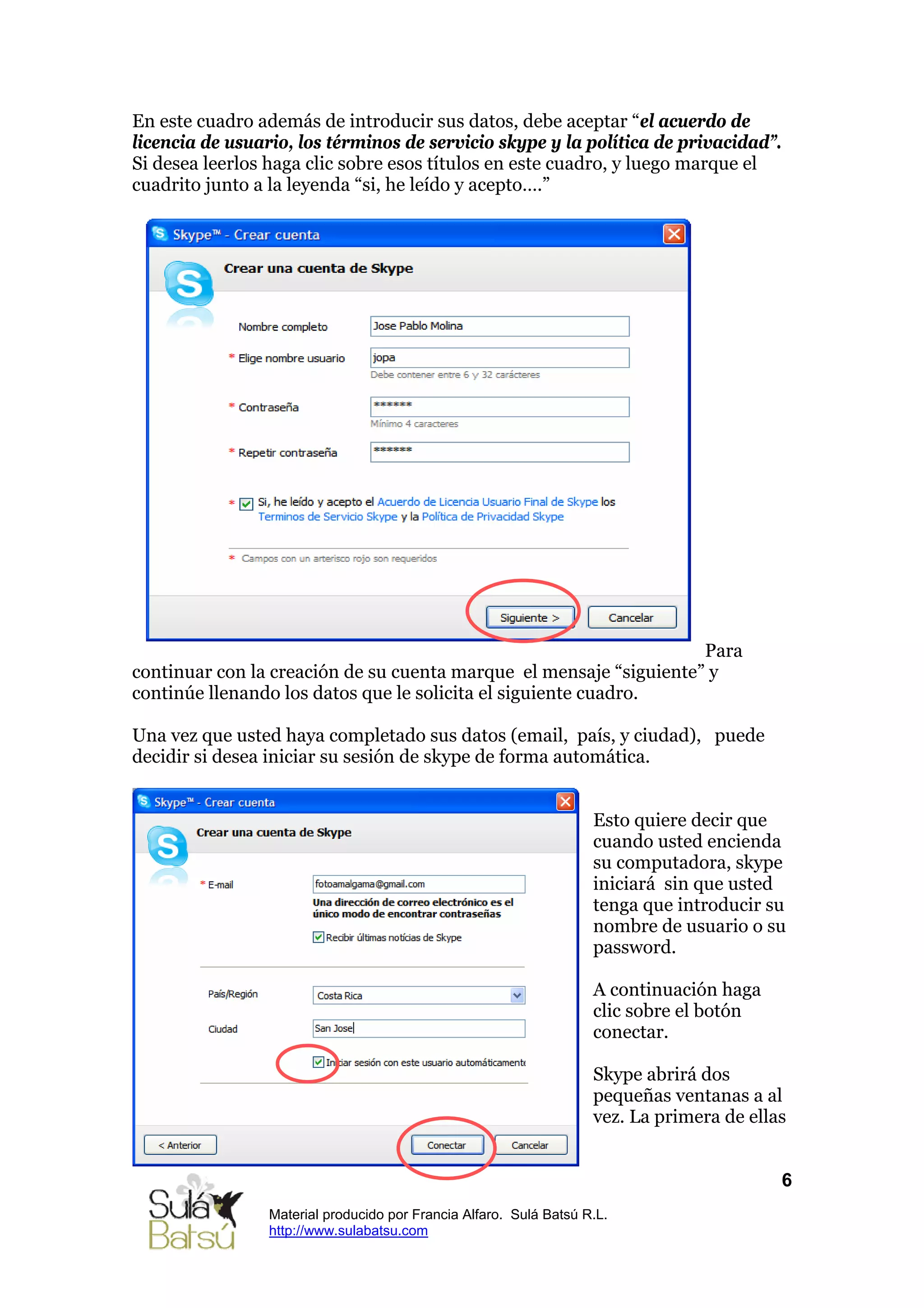 En este cuadro además de introducir sus datos, debe aceptar “el acuerdo de
licencia de usuario, los términos de servicio skype y la política de privacidad”.
Si desea leerlos haga clic sobre esos títulos en este cuadro, y luego marque el
cuadrito junto a la leyenda “si, he leído y acepto….”




                                                                    Para
continuar con la creación de su cuenta marque el mensaje “siguiente” y
continúe llenando los datos que le solicita el siguiente cuadro.

Una vez que usted haya completado sus datos (email, país, y ciudad), puede
decidir si desea iniciar su sesión de skype de forma automática.


                                                                    Esto quiere decir que
                                                                    cuando usted encienda
                                                                    su computadora, skype
                                                                    iniciará sin que usted
                                                                    tenga que introducir su
                                                                    nombre de usuario o su
                                                                    password.

                                                                    A continuación haga
                                                                    clic sobre el botón
                                                                    conectar.

                                                                    Skype abrirá dos
                                                                    pequeñas ventanas a al
                                                                    vez. La primera de ellas


                                                                                           6
                 Material producido por Francia Alfaro. Sulá Batsú R.L.
                 http://www.sulabatsu.com
 