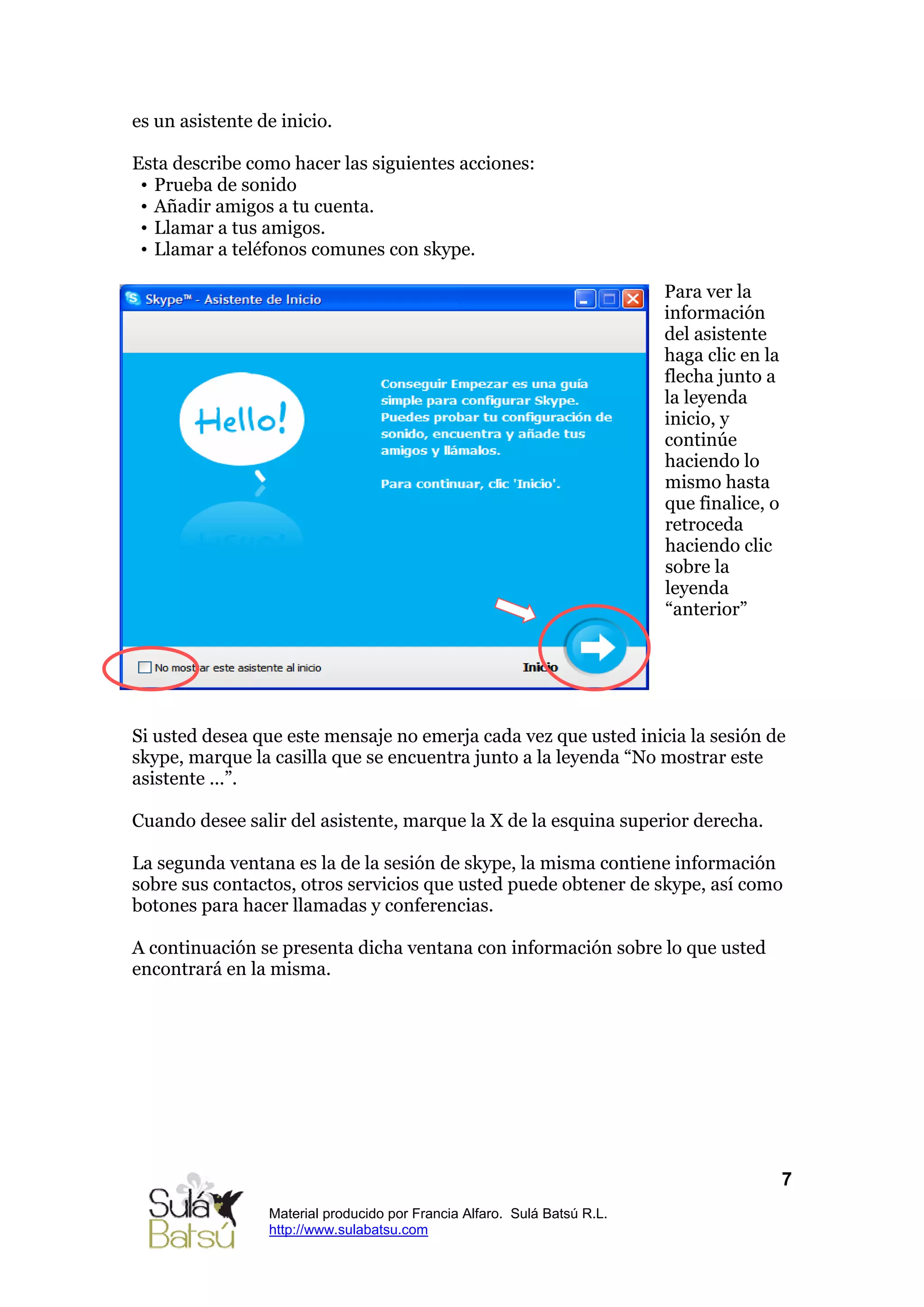 es un asistente de inicio.

Esta describe como hacer las siguientes acciones:
 • Prueba de sonido
 • Añadir amigos a tu cuenta.
 • Llamar a tus amigos.
 • Llamar a teléfonos comunes con skype.

                                                                          Para ver la
                                                                          información
                                                                          del asistente
                                                                          haga clic en la
                                                                          flecha junto a
                                                                          la leyenda
                                                                          inicio, y
                                                                          continúe
                                                                          haciendo lo
                                                                          mismo hasta
                                                                          que finalice, o
                                                                          retroceda
                                                                          haciendo clic
                                                                          sobre la
                                                                          leyenda
                                                                          “anterior”




Si usted desea que este mensaje no emerja cada vez que usted inicia la sesión de
skype, marque la casilla que se encuentra junto a la leyenda “No mostrar este
asistente ...”.

Cuando desee salir del asistente, marque la X de la esquina superior derecha.

La segunda ventana es la de la sesión de skype, la misma contiene información
sobre sus contactos, otros servicios que usted puede obtener de skype, así como
botones para hacer llamadas y conferencias.

A continuación se presenta dicha ventana con información sobre lo que usted
encontrará en la misma.




                                                                                            7
                 Material producido por Francia Alfaro. Sulá Batsú R.L.
                 http://www.sulabatsu.com
 