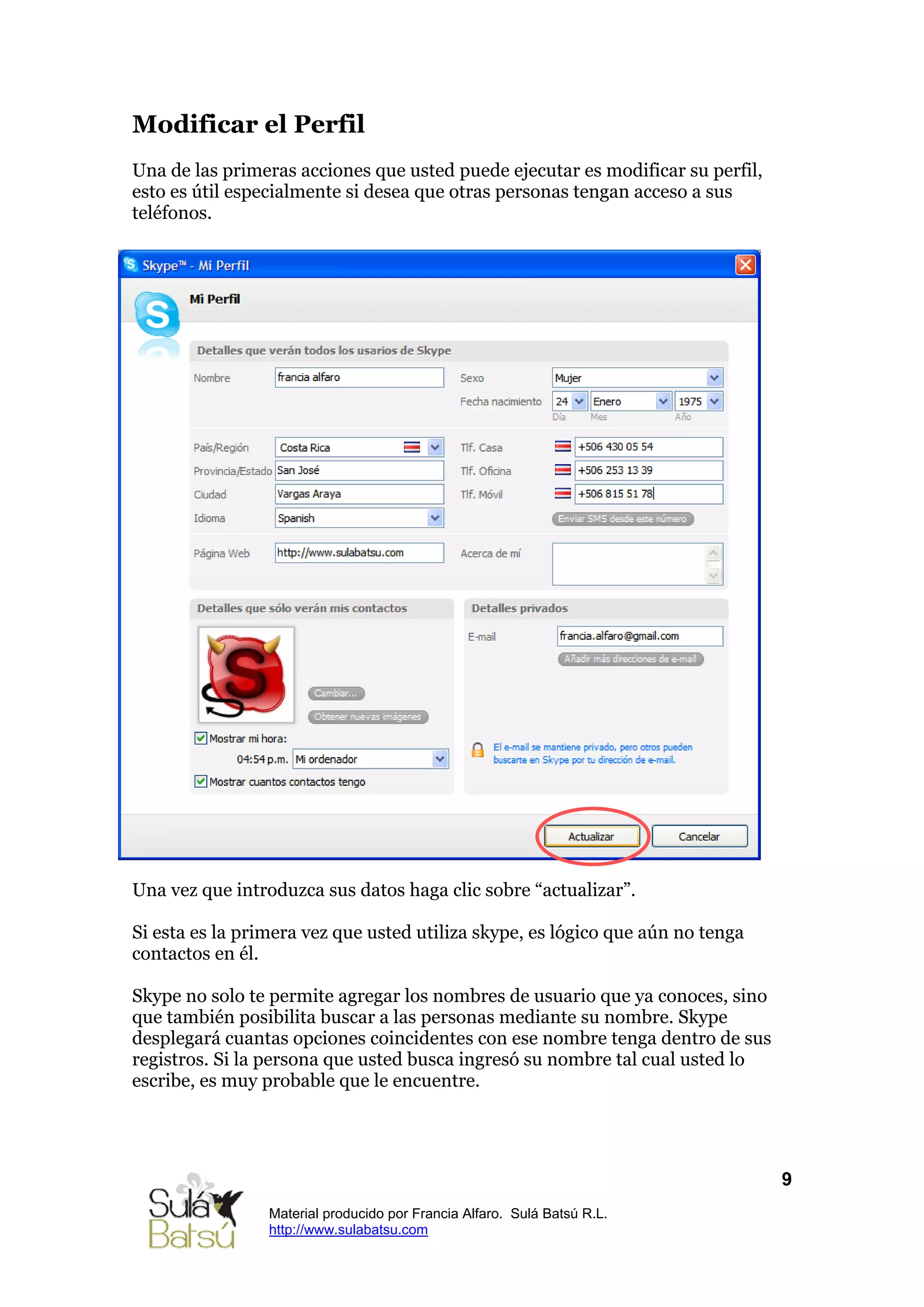 Modificar el Perfil
Una de las primeras acciones que usted puede ejecutar es modificar su perfil,
esto es útil especialmente si desea que otras personas tengan acceso a sus
teléfonos.




Una vez que introduzca sus datos haga clic sobre “actualizar”.

Si esta es la primera vez que usted utiliza skype, es lógico que aún no tenga
contactos en él.

Skype no solo te permite agregar los nombres de usuario que ya conoces, sino
que también posibilita buscar a las personas mediante su nombre. Skype
desplegará cuantas opciones coincidentes con ese nombre tenga dentro de sus
registros. Si la persona que usted busca ingresó su nombre tal cual usted lo
escribe, es muy probable que le encuentre.




                                                                                9
                 Material producido por Francia Alfaro. Sulá Batsú R.L.
                 http://www.sulabatsu.com
 
