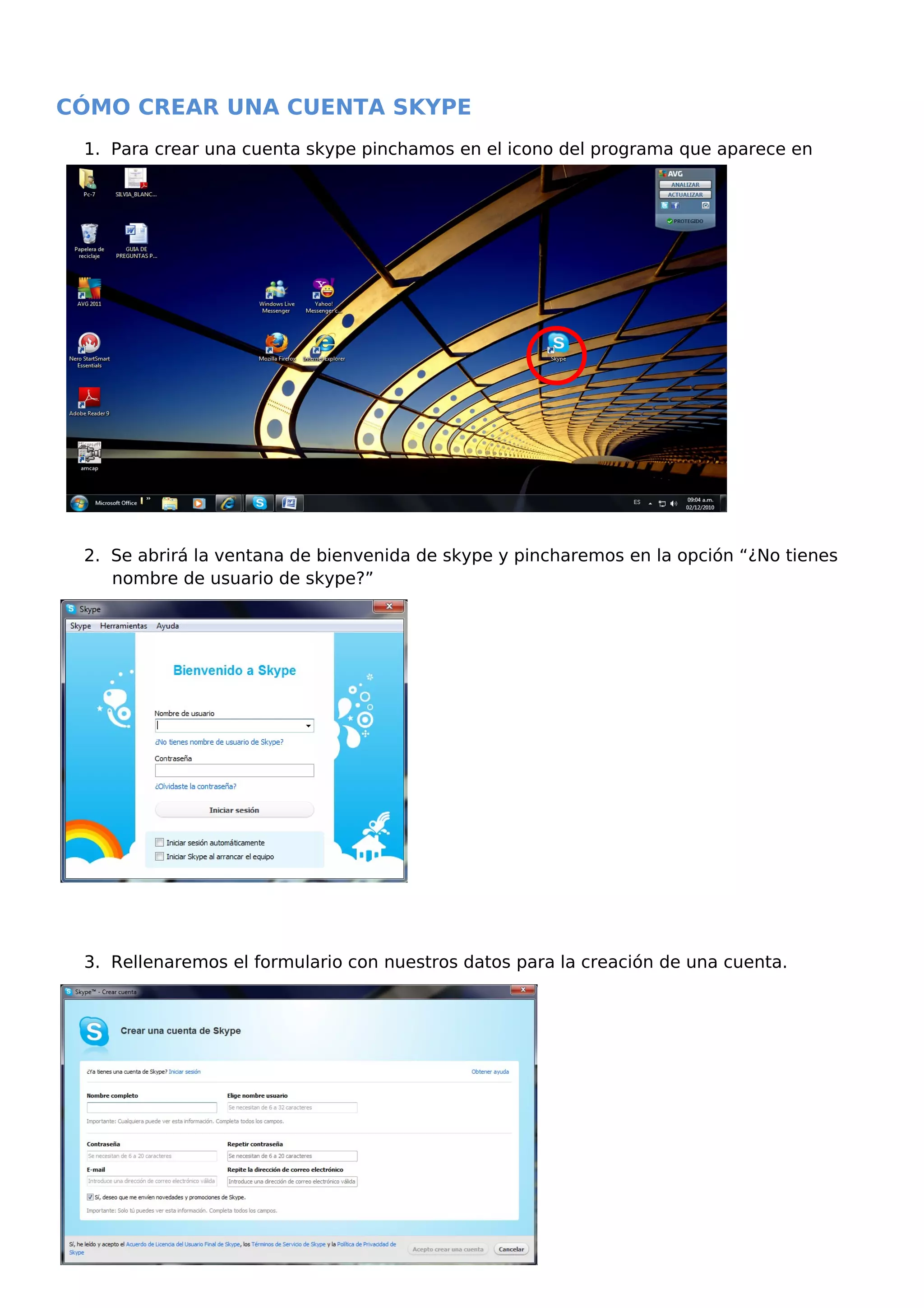 CÓMO CREAR UNA CUENTA SKYPE
1. Para crear una cuenta skype pinchamos en el icono del programa que aparece en
nuestro escritorio.
2. Se abrirá la ventana de bienvenida de skype y pincharemos en la opción “¿No tienes
nombre de usuario de skype?”
3. Rellenaremos el formulario con nuestros datos para la creación de una cuenta.
 