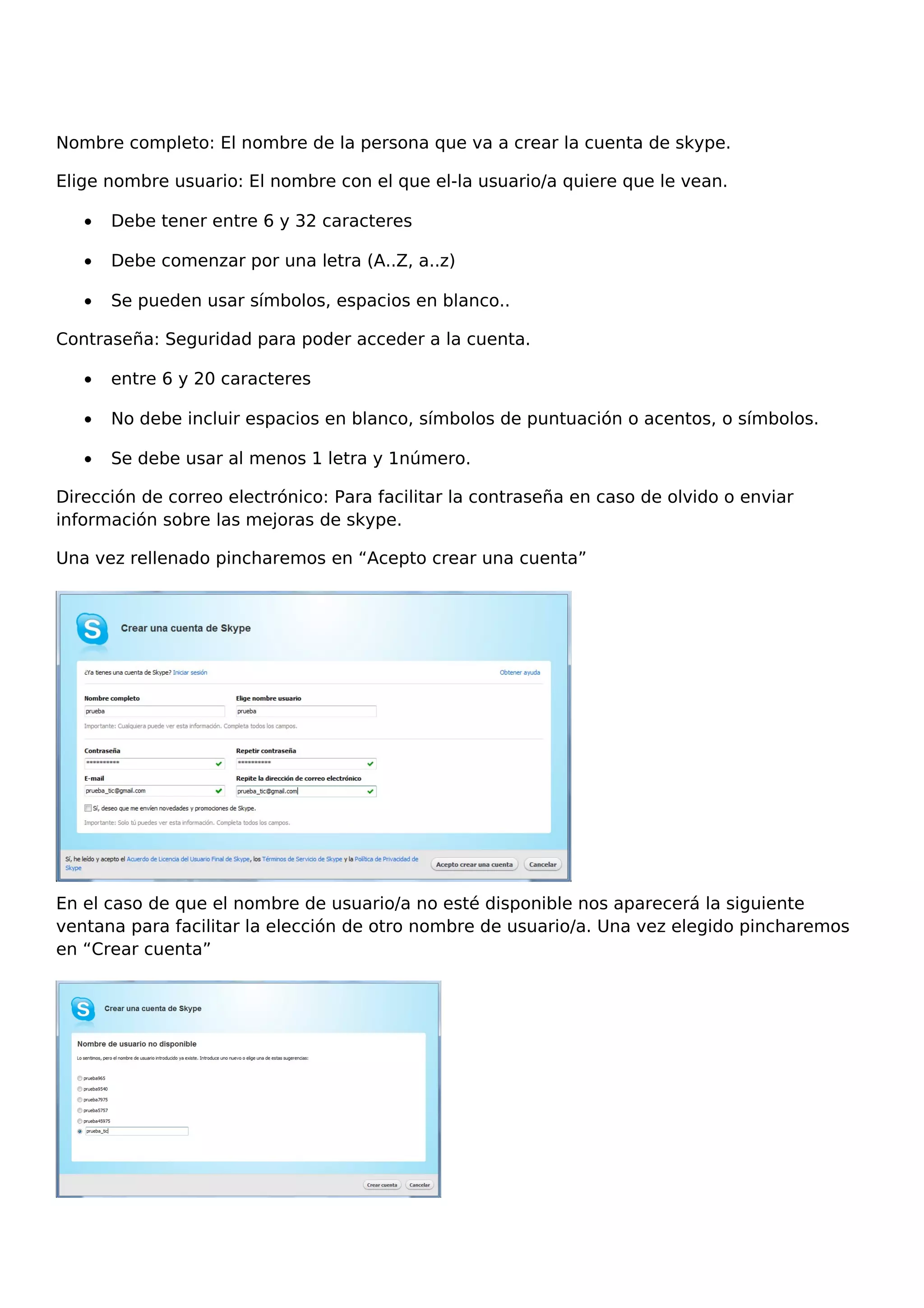 Nombre completo: El nombre de la persona que va a crear la cuenta de skype.
Elige nombre usuario: El nombre con el que el-la usuario/a quiere que le vean.
• Debe tener entre 6 y 32 caracteres
• Debe comenzar por una letra (A..Z, a..z)
• Se pueden usar símbolos, espacios en blanco..
Contraseña: Seguridad para poder acceder a la cuenta.
• entre 6 y 20 caracteres
• No debe incluir espacios en blanco, símbolos de puntuación o acentos, o símbolos.
• Se debe usar al menos 1 letra y 1número.
Dirección de correo electrónico: Para facilitar la contraseña en caso de olvido o enviar
información sobre las mejoras de skype.
Una vez rellenado pincharemos en “Acepto crear una cuenta”
En el caso de que el nombre de usuario/a no esté disponible nos aparecerá la siguiente
ventana para facilitar la elección de otro nombre de usuario/a. Una vez elegido pincharemos
en “Crear cuenta”
 