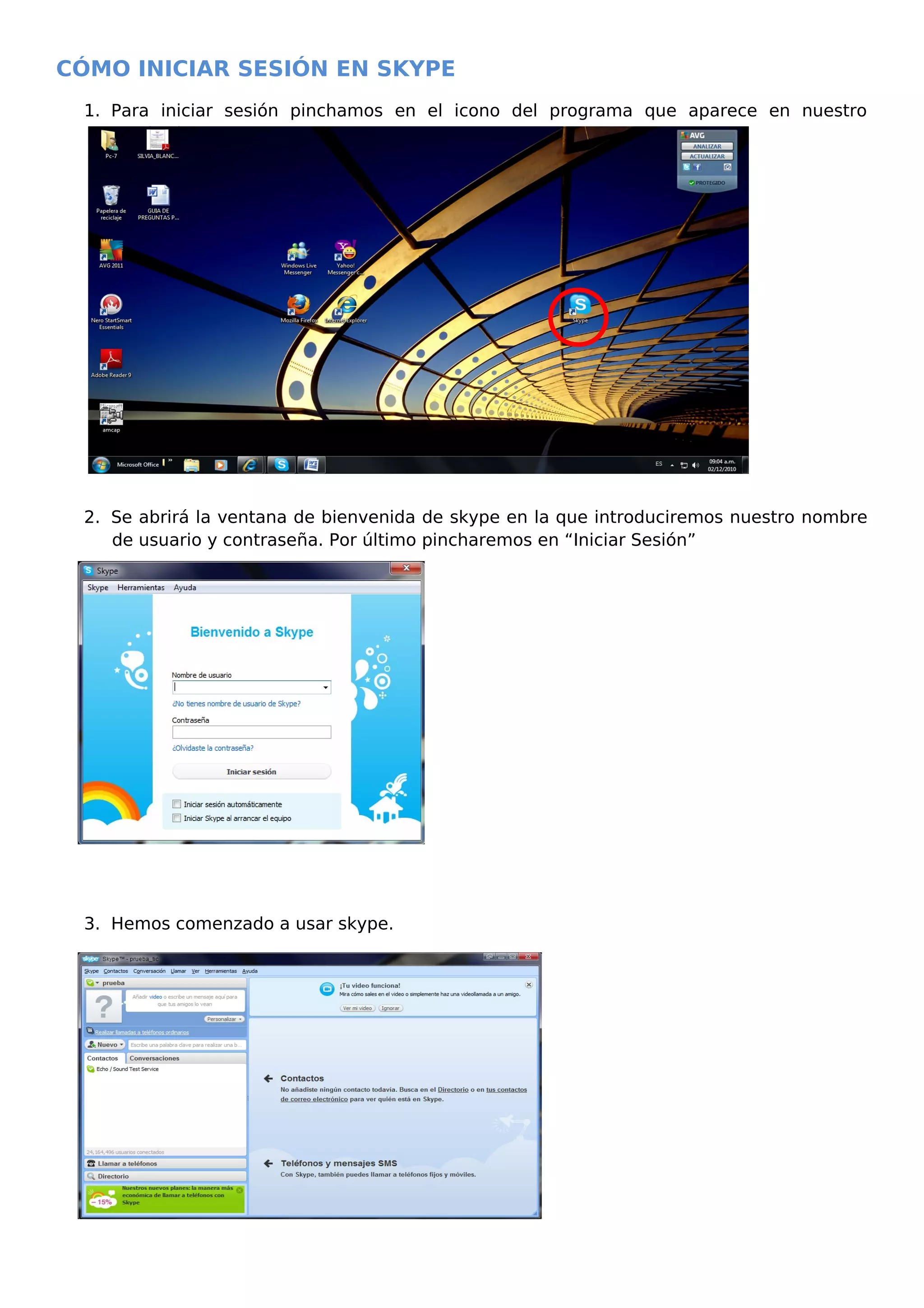 CÓMO INICIAR SESIÓN EN SKYPE
1. Para iniciar sesión pinchamos en el icono del programa que aparece en nuestro
escritorio.
2. Se abrirá la ventana de bienvenida de skype en la que introduciremos nuestro nombre
de usuario y contraseña. Por último pincharemos en “Iniciar Sesión”
3. Hemos comenzado a usar skype.
 