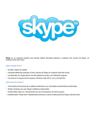 Skype es un programa gratuito que permite realizar llamadas gratuitas a cualquier otro usuario de Skype, en
cualquier parte del mundo.
¿Qué ventajas tiene?
Es fácil y rápido de instalar.
Llamadas telefónicas gratuitas a otros usuarios de Skype en cualquier parte del mundo.
Las llamadas con Skype tienen una alta calidad de sonido y son altamente seguras.
Funciona en la mayoría de los equipos: Windows, Mac OS X, Linux y Pocket Out.
¿Qué servicios ofrece?
Tiene todas las funciones de un teléfono tradicional y son más fáciles de administrar las llamadas.
Añade contactos que usan Skype y teléfonos tradicionales.
Puede hablar hasta con 100 personas a la vez (conversación de chat en grupo).
Videollamadas: Puede tener videollamadas (siempre y cuando ambas personas tengan cámaras web).
 