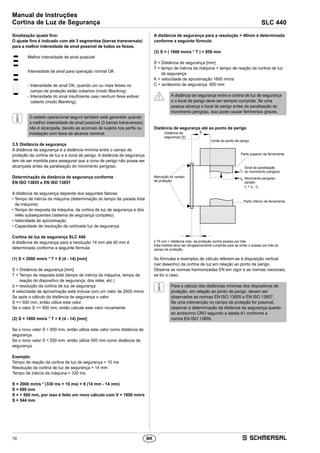 10
Manual de Instruções
Cortina de Luz de Segurança SLC 440
BR
Sinalização ajuste fino:
O ajuste fino é indicado com até 3 segmentos (barras transversais)
para a melhor intensidade de sinal possível de todos os feixes.
Melhor intensidade de sinal possível
Intensidade de sinal para operação normal OK
- Intensidade de sinal OK, quando um ou mais feixes no
campo de proteção estão cobertos (modo Blanking)
- Intensidade do sinal insuficiente caso nenhum feixe estiver
coberto (modo Blanking).
O estado operacional seguro também está garantido quando
a melhor intensidade de sinal possível (3 barras transversais)
não é alcançada, devido ao acúmulo de sujeira nos perfis ou
instalação com faixa de alcance nominal.
3.5	Distância de segurança
A distância de segurança é a distância mínima entre o campo de
­proteção da cortina de luz e a zona de perigo. A distância de segurança
tem de ser mantida para assegurar que a zona de perigo não possa ser
alcançada antes da paralisação do movimento perigoso.
Determinação da distância de segurança conforme
EN ISO 13855 e EN ISO 13857
A distância de segurança depende dos seguintes fatores:
• Tempo de inércia da máquina (determinação do tempo de parada total
da máquina)
• Tempo de resposta da máquina, da cortina de luz de segurança e dos
relés subsequentes (sistema de segurança completo)
• Velocidade de aproximação
• Capacidade de resolução da cortinade luz de segurança
Cortina de luz de segurança SLC 440
A distância de segurança para a resolução 14 mm até 40 mm é
­determinada conforme a seguinte fórmula:
(1) S = 2000 mm/s * T + 8 (d - 14) [mm]
S = Distância de segurança [mm]
T = Tempo de resposta total (tempo de inércia da máquina, tempo de
reação do dispositivo de segurança, dos relés, etc.)
d = resolução da cortina de luz de segurança
A velocidade de aproximação está inclusa com um valor de 2000 mm/s
Se após o cálculo da distância de segurança o valor
S = 500 mm, então utilize este valor.
Se o valor S = 500 mm, então calcule este valor novamente:
(2) S = 1600 mm/s * T + 8 (d - 14) [mm]
Se o novo valor S  500 mm, então utilize este valor como distância de
segurança.
Se o novo valor S  500 mm, então utilize 500 mm como distância de
segurança.
Exemplo:
Tempo de reação da cortina de luz de segurança = 10 ms
Resolução da cortina de luz de segurança = 14 mm
Tempo de inércia da máquina = 330 ms
S = 2000 mm/s * (330 ms + 10 ms) + 8 (14 mm - 14 mm)
S = 680 mm
S =  500 mm, por isso é feito um novo cálculo com V = 1600 mm/s
S = 544 mm
A distância de segurança para a resolução  40mm é determinada
conforme a seguinte fórmula:
(3) S = ( 1600 mm/s * T ) + 850 mm
S = Distância de segurança [mm]
T = tempo de inércia da máquina + tempo de reação da cortina de luz
de segurança
K = velocidade de aproximação 1600 mm/s
C = acréscimo de segurança 850 mm
A distância de segurança entre a cortina de luz de segurança
e o local de perigo deve ser sempre cumprida. Se uma
pessoa alcança o local de perigo antes da paralisação do
movimento perigoso, isso pode causar ferimentos graves.
Distância de segurança até ao ponto de perigo
Limite do ponto de perigo
Distância de
segurança (S)
Marcação do campo
de proteção
Parte superior da ferramenta
Sinal de paralisação
do movimento perigoso
Movimento perigoso
parado
tn = tB - tA
Parte inferior da ferramenta
tA
S
tB
≤ 75 mm = distância máx. da proteção contra acesso por trás
Esta medida deve ser obrigatoriamente cumprida para se evitar o acesso por trás do
campo de proteção.
As fórmulas e exemplos de cálculo referem-se à disposição vertical
(ver desenho) da cortina de luz em relação ao ponto de perigo.
Observe as normas harmonizadas EN em vigor e as normas nacionais,
se for o caso.
Para o cálculo das distâncias mínimas dos dispositivos de
proteção, em relação ao ponto de perigo, devem ser
observadas as normas EN ISO 13855 e EN ISO 13857.
Se uma intervenção no campo de proteção for possível,
observar a determinação da distância de segurança quanto
ao acréscimo CRO segundo a tabela A1 conforme a
norma EN ISO 13855.
 