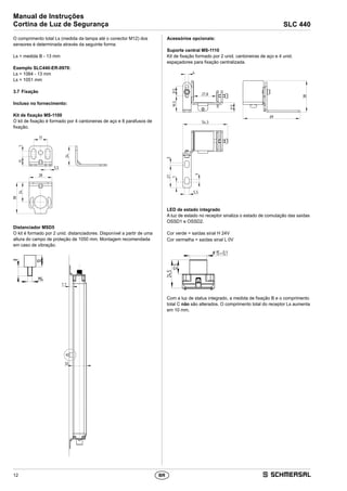 12
Manual de Instruções
Cortina de Luz de Segurança SLC 440
BR
O comprimento total Ls (medida da tampa até o conector M12) dos
sensores é determinada através da seguinte forma:
Ls = medida B - 13 mm
Exemplo SLC440-ER-0970:
Ls = 1064 - 13 mm
Ls = 1051 mm
3.7	Fixação
Incluso no fornecimento:
Kit de fixação MS-1100
O kit de fixação é formado por 4 cantoneiras de aço e 8 parafusos de
fixação.
5,5
17
28
24
71124
38
Distanciador MSD5
O kit é formado por 2 unid. distanciadores. Disponível a partir de uma
altura do campo de proteção de 1050 mm. Montagem recomendada
em caso de vibração.
M4
10
8
33
7,7
Acessórios opcionais:
Suporte central MS-1110
Kit de fixação formado por 2 unid. cantoneiras de aço e 4 unid.
espaçadores para fixação centralizada.
4
27,8
11,5
19,511,5
54,3
69
38
5,5
327
3
7
LED de estado integrado
A luz de estado no receptor sinaliza o estado de comutação das saídas
OSSD1 e OSSD2.
Cor verde = saídas sinal H 24V
Cor vermelha = saídas sinal L 0V
24,5
12,5
¤15 0,1±
Com a luz de status integrado, a medida de fixação B e o comprimento
total C não são alterados. O comprimento total do receptor Ls aumenta
em 10 mm.
 