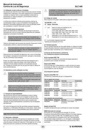2
Manual de Instruções
Cortina de Luz de Segurança SLC 440
BR
1.4	Utilização correta conforme a finalidade
Os produtos aqui descritos foram desenvolvidos para assumir funções
voltadas para a segurança, como parte integrante de um equipamento
completo ou máquina. Esta na responsabilidade do fabricante do
equipamento ou máquina assegurar o funcionamento correto do
equipamento completo.
A cortina de luz pode ser utilizada exclusivamente conforme as
considerações a seguir ou para as finalidades homologadas pelo
fabricante. Informações detalhadas sobre a área de aplicação podem
ser consultadas no capítulo Descrição do produto.
1.5	Indicações gerais de segurança
Devem ser observadas as indicações de segurança do manual de
instruções bem como as normas nacionais específicas de instalação,
segurança e prevenção de acidentes.
Outras informações técnicas podem ser consultadas nos
catálogos da Schmersal ou nos catálogos online na Internet
em www.schmersal.net.
Todas as informações são fornecidas sem garantia. Reservado o direito
de alterações conforme o desenvolvimento tecnológico.
O conceito global do comando, no qual o componente de
­segurança será integrado, deve ser validado segundo a
norma EN ISO 13849-2.
Observando-se as indicações de segurança, bem como as instruções
de montagem, colocação em funcionamento, operação e manutenção,
não são conhecidos riscos residuais.
Podem ser necessárias medidas adicionais para assegurar que o
sistema não falhe, originando perigos, caso outras formas de
radiação luminosa estejam presentes numa aplicação especial
(ex: unidades de comando sem fios em gruas de solda ou efeitos de
luzes estroboscópicas).
1.6	Advertência contra utilização incorreta
A utilização tecnicamente incorreta ou quaisquer
­manipulações no dispositivo de segurança podem ocasionar
a ocorrência de perigos para pessoas e danos em partes da
máquina ou equipamento.
Por favor, observar também as indicações relacionadas nas
normas EN ISO 13855, EN ISO 13857.
Apenas com a execução correta das modificações descritas
neste manual de instruções está assegurada a função de
segurança e portanto é mantida a conformidade relativa­
mente à Diretiva de Máquinas.
1.7	Isenção de responsabilidade
Não assumimos nenhuma responsabilidade por danos e falhas
operacionais causadas por erros de montagem ou devido à não
observação deste manual de instruções.Também não assumimos
nenhuma responsabilidade adicional por danos causados pela
utilização de peças sobressalentes ou acessórios não homologados
pelo fabricante.
Por motivo de segurança não são permitidas quaisquer reparações,
alterações ou modificações efetuadas por conta própria, nestes casos
o fabricante se exime da responsabilidade pelos danos resultantes.
2.	 Descrição do produto
2.1	Descrição e utilização
A SLC 440 é um dispositivo de segurança de atuação sem contato
­físico com auto-teste, utilizada para a proteção de pontos de perigo,
zonas de perigo e acessos de máquinas. A interrupção de um ou mais
feixes deve provocar a parada do movimento gerador de perigo.
A avaliação e o dimensionamento da cadeia de segurança
devem ser efetuados pelo utilizador em conformidade com
as normas e regulamentos relevantes, de acordo com o
nível de segurança requerido.
2.2	Código do modelo
Este manual de instruções é válido para os seguintes modelos:
SLC440-ER-➀-➁-01
Nº Opção Descrição
➀ xxxx Altura do campo de proteção em mm,
comprimentos disponíveis:
0170, 0250, 0330, 0410, 0490, 0570, 0650, 0730,
0810, 0890, 0970, 1050, 1130, 1210, 1290, 1370,
1450, 1530*, 1610*, 1690*, 1770*
➁ 14 Resolução 14 mm com faixa de alcance de 0,3 m ... 7 m
30 Resolução 30 mm com faixa de alcance de 0,3 m ... 10 m
-01 = luz de estado integrada (opcional)
* apenas para resolução de 30 mm
2.3	Versões especiais
Para as versões especiais que não estão listadas no código de modelo,
as especificações anteriores e seguintes aplicam-se de forma análoga,
desde que sejam coincidentes com a versão de série.
2.4	Escopo de fornecimento e acessórios
2.4.1	Acessórios inclusos no fornecimento
Kit de montagem MS 1100
O Kit contém 4 unidades de cantoneiras de fixação giratórias e
8 parafusos para a fixação nas tampas.
Distanciador MSD5
O Kit é formado por 2 distanciadores e, a partir da altura do campo
de proteção de 1050 mm, está incluso no fornecimento. Montagem
­recomendada em caso de vibração.
2.4.2	Acessório opcional
Suporte central MS-1110
Formado por 2 cantoneiras de aço e 4 espaçadores
Cabo de ligação para emissor
Código Numérico Designação Descrição Comprimento
101207741 KA-0804 Conector M12, 4 polos 5 m
101207742 KA-0805 Conector M12, 4 polos 10 m
101207743 KA-0808 Conector M12, 4 polos 20 m
Cabo de ligação para receptor
Código Numérico Designação Descrição Comprimento
101207728 KA-0904 Conector M12, 8 polos 5 m
101207729 KA-0905 Conector M12, 8 polos 10 m
101207730 KA-0908 Conector M12, 8 polos 20 m
Cabo adaptador para parametrização
Código Numérico Designação Descrição Comprimento
101217615 KA-0974 Distribuidor Y com unidade
de comando
1 m
Bastão de teste PLS
O bastão de teste serve para a verificação do campo de proteção
MSD4 Atenuador de vibração
Kit formado por 8 amortecedores de vibração 15 x 20 mm.
8 parafusos sextavados M5 de cabeça cilíndrica e 8 arruelas elásticas.
A montagem é feita com MS-1100. O kit MSD4 deve ser utilizado
para o amortecimento de vibrações na SLC 440. Para aplicações
com elevadas cargas mecânicas, p. ex. prensagem e estampagem,
recomendamos o kit MSD4. Desta forma, a vida útil da SLC 440 é
aumentada.
 