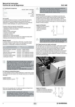 4
Manual de Instruções
Cortina de Luz de Segurança SLC 440
BR
2.7	Certificação de segurança
Normas:	 EN ISO 13849-1, EN 62061
PL:	 até e
Categoria:	 até 4
Valor PFH:	 5,14 x 10-9
/h
SIL:	 até 3
Vida útil:	 20 anos
2.8	Funções
O sistema é formado por emissor e receptor. Não são necessários
outros elementos de comutação para as funções descritas. O
diagnóstico e a seleção de função é realizada com uma unidade de
comando, (botão habilitação), ver capítulo Parametrização.
O sistema oferece as seguintes características:
• Operação protegida automática (inicialização automática após
habilitação do campo de proteção).
• Reset manual
• Reset por dupla confirmação
• Controle de contator EDM
• Codificação do feixe A
• Blanking fixo do campo de proteção
• Blanking fixo do campo de proteção com a região da borda móvel
• Blanking móvel (flutuante) do campo de proteção
Modelo standard
O sistema oferece, sem dispositivos adicionais, um grande número
de funções. A tabela a seguir contém uma visão geral das funções
­possíveis e a configuração no estado de fornecimento.
Função Modelo
standard
Configuração
Modo de Proteção, automático não ativo Ligação externa
Reset manual não ativo Ligação externa
Reset por dupla confirmação não ativo com unidade de comando
Blanking fixo/móvel não ativo com unidade de comando
Controle de contator (EDM) não ativo com unidade de comando
Codificação do feixe A não ativo com unidade de comando
No padrão do fornecimento não estão ativos o restart por
botão (Reset manual) e o modo de proteção automático.
Deve ser ligada a fiação para um dos dois modos de
operação, caso contrário não ocorre a habilitação das saídas
OSSD's. Se nenhum modo de operação for selecionado, é
indicada a seguinte sinalização:
Indicação de estado E1 + LED OSSD DESL (vermelho)
2.8.1	Modo de proteção/Automático
O modo protegido comuta as sáidas OSSD para o estado ON (o campo
de proteção não interrompido), sem liberação externa de um dispositivo
interruptor.
Ligação receptor:
Jumper entre pino1 e pino 6
Pin1 Pin6
Este modo de operação gera um restart automático da máquina se o
campo de proteção não estiver interrompido.
Um sinal H 24VDC na entrada pino 1 gera uma
reinicialização do sistema. Caso após o auto-teste o sinal H
24VDC continuar presente no pino 1, ocorre a mudança para
­operação de ajuste, ver capítulo operação de ajuste.
Este modo de operação pode ser selecionado apenas em
combinação com o reset manual da máquina.
Este modo de operação não pode ser selecionado quando o
campo de proteção permite o acesso por trás.
2.8.2	Reset manual
O modo de Reset manual impede uma habilitação automática das
saídas (estado LIGA do OSSD) depois de ligar a tensão operacional
ou depois de uma interrupção no campo de proteção. O sistema
comuta as saídas para o estado LIGA somente quando uma unidade
de comando externa (botão de restart) gera um sinal de liberação na
entrada do restart (receptor).
Ligação do Receptor:
- Jumper entre pino 5 e pino 6
- Unidade de comando
(botão de habilitação)
para pino 1
+24VDC
Pin5 Pin6
S1
Pin1
A unidade de comando (botão de habilitação) deve ser fixada
fora da zona de perigo. O operador deve ter uma visão clara
sobre a área de risco ao acionar o botão de habilitação.
2.8.3	Reset manual com dupla confirmação
Em aplicações com monitoramento de acesso, muitas vezes as áreas
de risco não podem ser vistas de forma abrangente, mesmo assim
é possível que terceiros fora da área de perigo efetuem a qualquer
momento a confirmação na unidade de comando para o reset
manual, apesar de pessoas/operadores eventualmente ainda estarem
presentes em uma área não visível. Esta situação de risco pode ser
evitada com a integração de duas unidades de comando, uma dentro e
outra fora da área de perigo.
Ligação do Receptor:
- Unidade de comando S1 para pino 1
- Unidade de comando S2 para pino 5
- Pino 6, sem sinal (entrada aberta)
S1
+24VDC
Pin1 Pin2
S2
Pin5
 