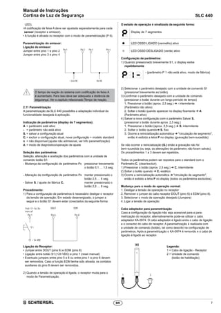 7
SLC 440
Manual de Instruções
Cortina de Luz de Segurança
BR
LED).
•A codificação de feixe A deve ser ajustada separadamente para cada
sensor (receptor e emissor).
• A função é ativada no receptor com o modo de parametrização (P 6).
Parametrização do emissor:
Ligação do emissor:
Jumper entre pino 1 e pino 2
Jumper entre pino 3 e pino 4
Pin1 Pin2
+24V/DC
Pin3 Pin4
0V/DC
O tempo de reação do sistema com codificação de feixe A
é aumentado. Para isso deve ser adequada a distância de
segurança. Ver o capítulo relacionado Tempo de reação.
2.11	Parametrização
A parametrização da SLC 440 possibilita a adaptação individual da
funcionalidade desejada à aplicação.
Indicação de parâmetros (display de 7 segmentos):
A	 = parâmetro está ativo
-	 = parâmetro não está ativo
S.	= salvar a configuração atual
C.	= excluir a configuração atual, nova configuração = modelo standard
n	 = não disponível (ajuste não admissível, ver Info parametrização)
d.	= modo de diagnóstico/operação de ajuste
Seleção dos parâmetros:
Seleção, alteração e aceitação dos parâmetros com a unidade de
comando botão S1:
- Mudança da configuração de parâmetros Px	pressionar brevemente
o botão 0,1 … 1,5 seg.
- Alteração da configuração de parâmetros Px	manter pressionado o
botão 2,5 … 6 seg.
- Salvar S. / ajuste de fábrica C.	manter pressionado o
botão 2,5 … 6 seg.
Procedimento:
1) Para a configuração de parâmetros é necessário desligar o receptor
da tensão de operação. Em estado desenergizado, o jumper a
­seguir e o botão S1 devem estar conectados da seguinte forma:
FreigabeWA DOUT EDM
Pin8Pin6Pin1
S1
+24VDC
Habilitação
manual
Ligação do Receptor:
• Jumper entre DOUT (pino 6) e EDM (pino 8)
• Ligação entre botão S1 (+24 VDC) e pino 1 (reset manual)
• Eventuais jumpers entre pino 5 e 6 ou entre pino 1 e pino 6 devem
ser removidos. Caso a função EDM tenha sido ativada, os contatos
auxiliares do pino 8 devem ser removidos.
2) Quando a tensão de operação é ligada, o receptor muda para o
modo de Parametrização.
O estado de operação é sinalizado da seguinte forma:
Display de 7 segmentos
● LED OSSD LIGADO (vermelho) ativo
● LED OSSD DESLIGADO (verde) ativo
Configuração de parâmetros:
1) Quando pressionado brevemente S1, o display exibe
­repetidamente
- (parâmetro P 1 não está ativo, modo de fábrica)
2) Selecionar o parâmetro desejado com a unidade de comando S1
(pressionar brevemente ao botão)
3) Confirmar o parâmetro desejado com a unidade de comando
(pressionar o botão durante um longo período de tempo)
1. Pressionar o botão (aprox. 2,5 seg.) ➔ - intermitente
(Parâmetro não ativo)
2. Soltar o botão quando aparecer no display fixamente ➔ A
(Parâmetro ativo)
4) Salvar a nova configuração com o parâmetro Salvar S.
(pressionar o botão durante aprox. 2,5 seg.)
1. Pressionar o botão (aprox. 2,5 seg.) ➔ S. intermitente
2. Soltar o botão quando➔ S. fixo
3. Ocorre a reinicialização automática ➔ circulação de segmento,
então é exibido a letra P no display (gravação bem-sucedida)
Se não ocorrer a reinicialização (S.) então a gravação não foi
bem-sucedida (ou seja, as alterações de parâmetro não foram salvas).
Os procedimentos 1 a 3 devem ser repetidos.
Todos os parâmetros podem ser repostos para o standard com o
Parâmetro C. (clear/excluir).
1) Pressionar o botão (aprox. 2,5 seg.) ➔ C. intermitente
2) Soltar o botão quando ➔ C. estático
3) Ocorre a reinicialização automática ➔ circulação de segmento,
então é exibido a letra P no display (todos os parâmetros excluídos).
Mudança para o modo de operação normal:
1. Desligar a tensão de operação no receptor
2. Remover o jumper do cabo receptor DOUT (pino 6) e EDM (pino 8).
3. Selecionar o modo de operação desejado (Jumpers)
4. Ligar a tensão de operação
Cabo adaptador para parametrização
Caso a configuração da ligação não seja acessível para a para­
metrização do receptor, alternativamente pode-se utilizar o cabo
adaptador KA-0974. O cabo adaptador é ligado entre o cabo de ligação
e o conector do cabo do receptor. A parametrização é realizada com
a unidade de comando (botão), tal como descrito na configuração de
parâmetros. Após a parametrização o KA-0974 é removido e o cabo de
ligação é ligado ao receptor.
1 2
Legenda:
1 = Cabo de ligação - Receptor
2 = Unidade de comando
(botão de habilitação)
 