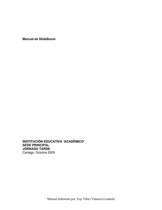 Manual de SlideBoom




INSTITUCIÓN EDUCATIVA ‘ACADÉMICO’
SEDE PRINCIPAL
JORNADA TARDE
Cartago, Octubre 2009




              Manual elaborado por: Esp. Fabio Valencia Londoño
 