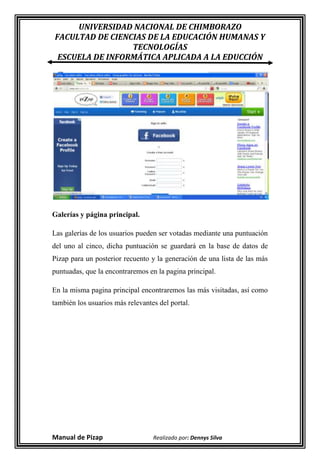 UNIVERSIDAD NACIONAL DE CHIMBORAZO
FACULTAD DE CIENCIAS DE LA EDUCACIÓN HUMANAS Y
                 TECNOLOGÍAS
 ESCUELA DE INFORMÁTICA APLICADA A LA EDUCCIÓN




Galerías y página principal.

Las galerías de los usuarios pueden ser votadas mediante una puntuación
del uno al cinco, dicha puntuación se guardará en la base de datos de
Pizap para un posterior recuento y la generación de una lista de las más
puntuadas, que la encontraremos en la pagina principal.

En la misma pagina principal encontraremos las más visitadas, así como
también los usuarios más relevantes del portal.




Manual de Pizap                   Realizado por: Dennys Silva
 