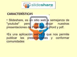 CARACTERÍSTICAS
• Slideshare, es un sitio web a semejanza de
"youtube"    pero    para    alojar nuestras
presentaciones de PowerPoint, Word y pdf.

•Es una aplicación web 2.0 que nos permite
publicar las presentaciones y conformar
comunidades
 
