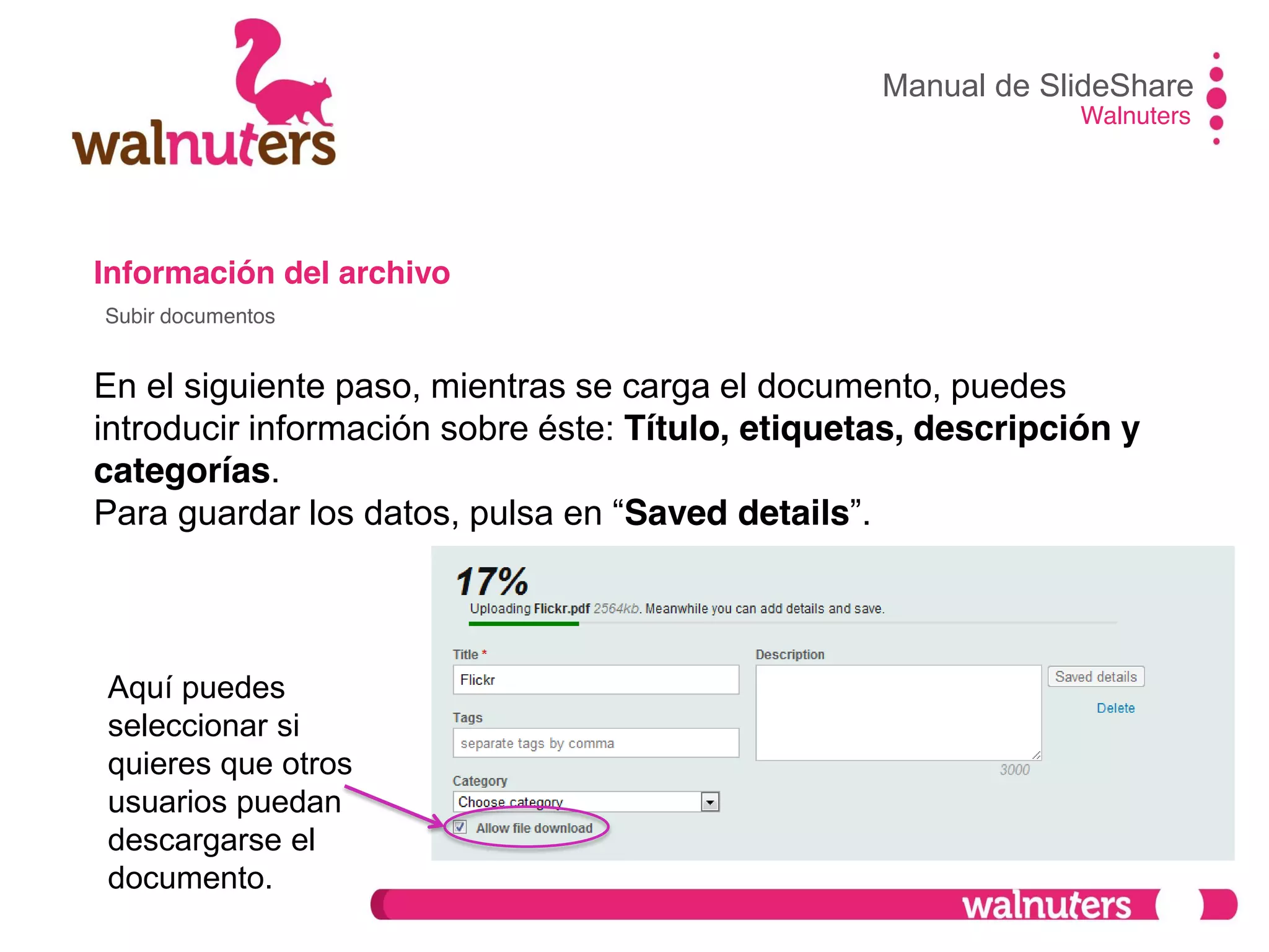 Información del archivo
En el siguiente paso, mientras se carga el documento, puedes
introducir información sobre éste: Título, etiquetas, descripción y
categorías.
Para  guardar  los  datos,  pulsa  en  “Saved details”.
Manual de SlideShare
Walnuters
Subir documentos
Aquí puedes
seleccionar si
quieres que otros
usuarios puedan
descargarse el
documento.
 