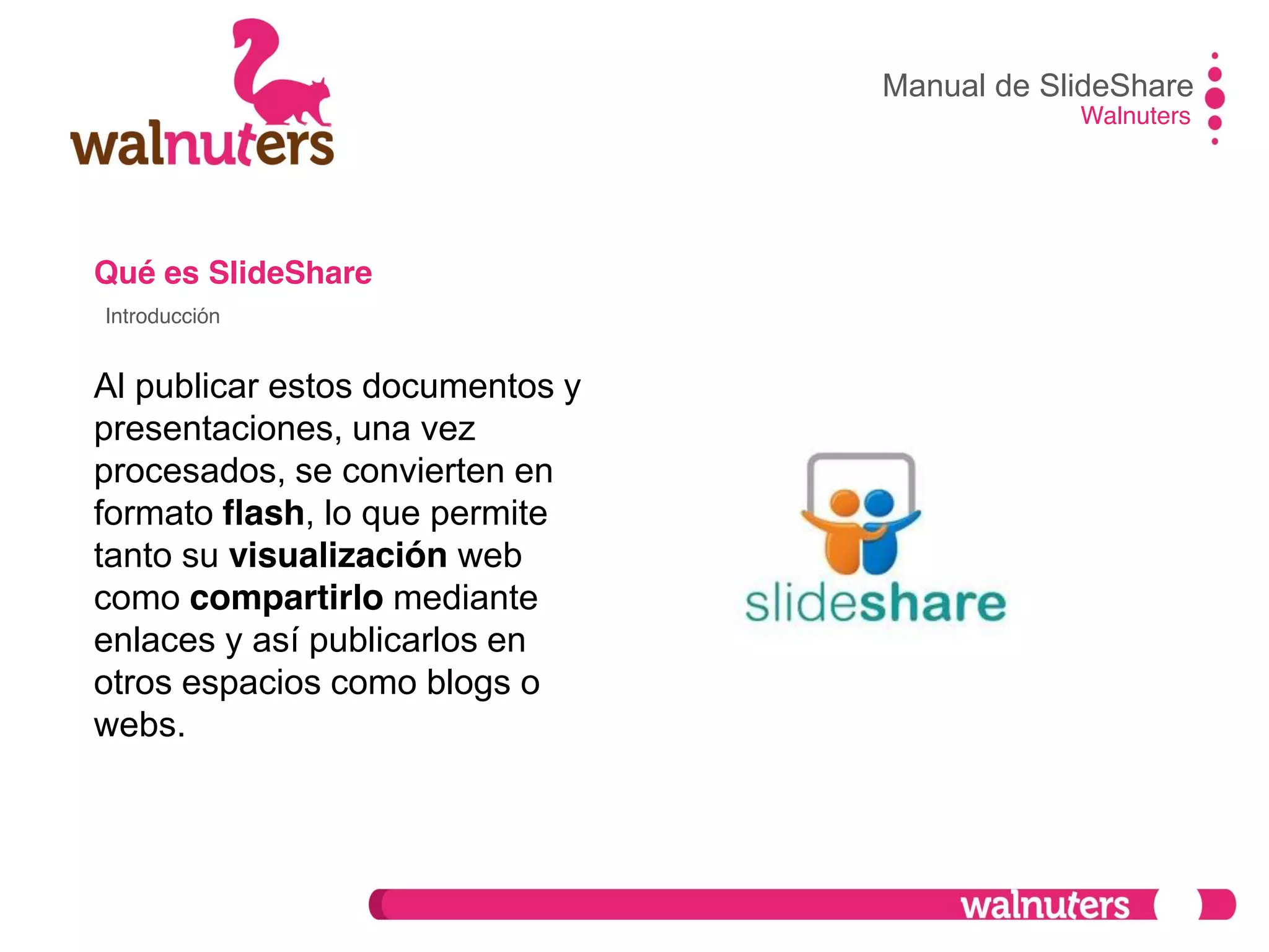Qué es SlideShare
Al publicar estos documentos y
presentaciones, una vez
procesados, se convierten en
formato flash, lo que permite
tanto su visualización web
como compartirlo mediante
enlaces y así publicarlos en
otros espacios como blogs o
webs.
Manual de SlideShare
Walnuters
Introducción
 