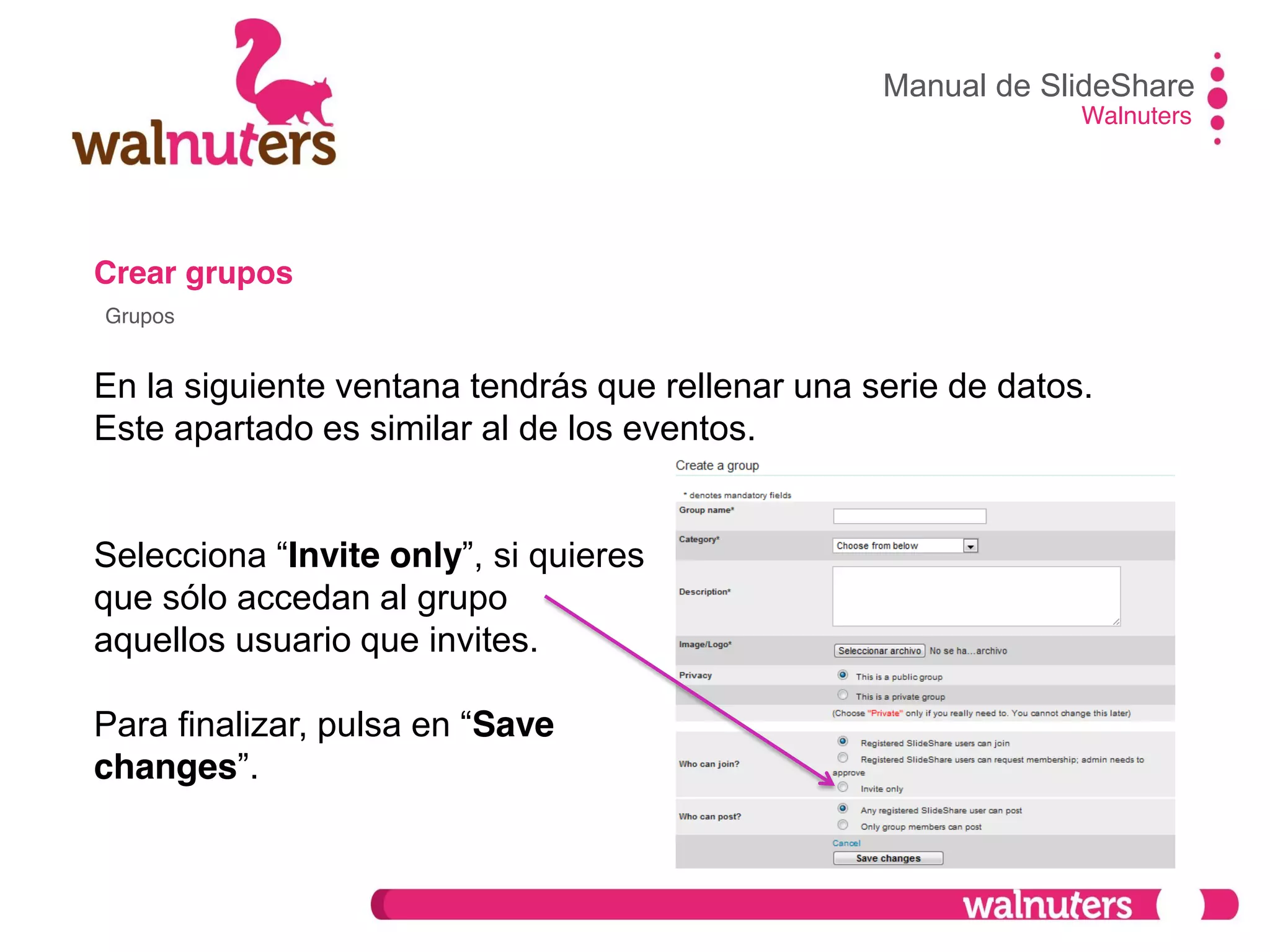Crear grupos
En la siguiente ventana tendrás que rellenar una serie de datos.
Este apartado es similar al de los eventos.
Selecciona  “Invite only”,  si  quieres
que sólo accedan al grupo
aquellos usuario que invites.
Para  finalizar,  pulsa  en  “Save
changes”.
Manual de SlideShare
Walnuters
Grupos
 