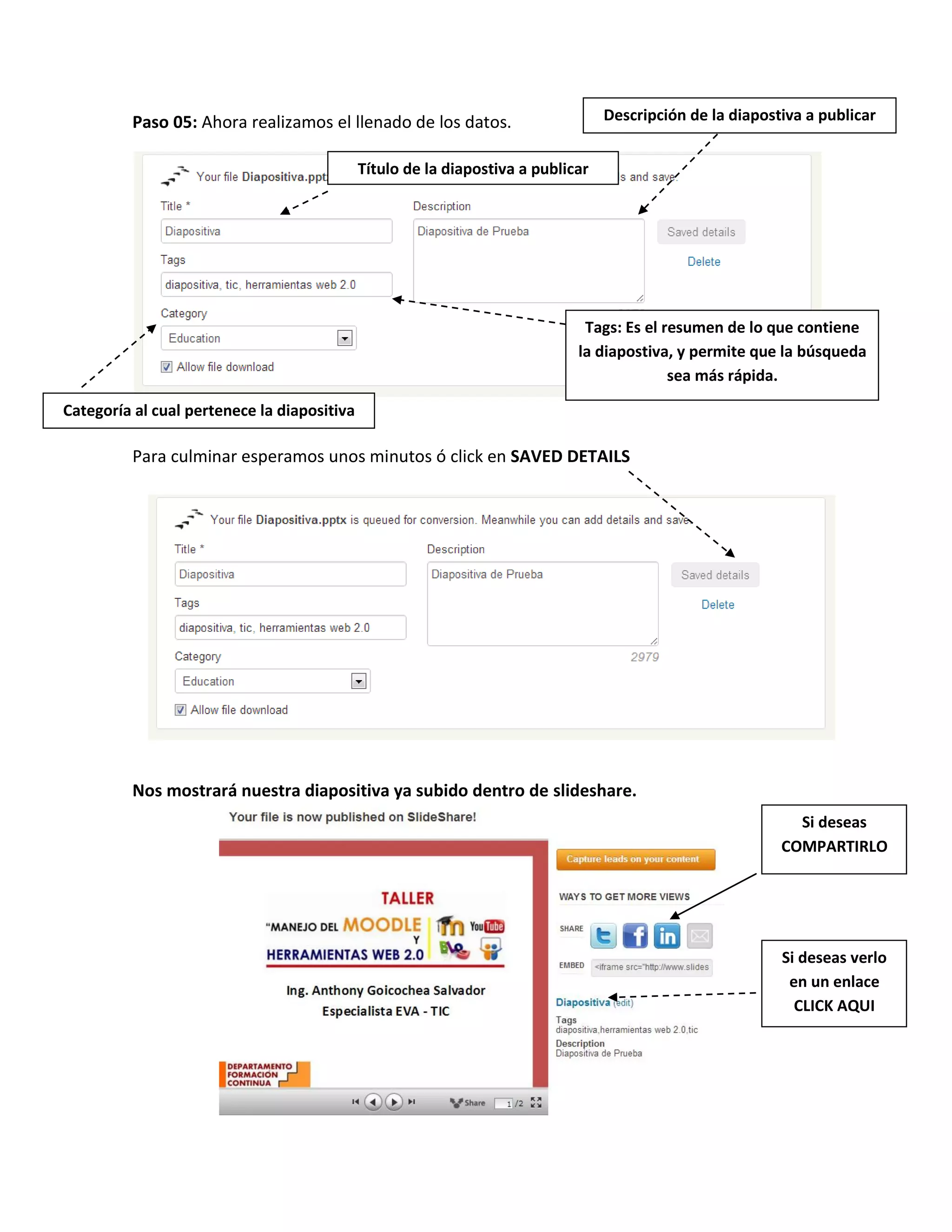Paso 05: Ahora realizamos el llenado de los datos.
Para culminar esperamos unos minutos ó click en SAVED DETAILS
Nos mostrará nuestra diapositiva ya subido dentro de slideshare.
Título de la diapostiva a publicar
Descripción de la diapostiva a publicar
Tags: Es el resumen de lo que contiene
la diapostiva, y permite que la búsqueda
sea más rápida.
Categoría al cual pertenece la diapositiva
Si deseas verlo
en un enlace
CLICK AQUI
Si deseas
COMPARTIRLO