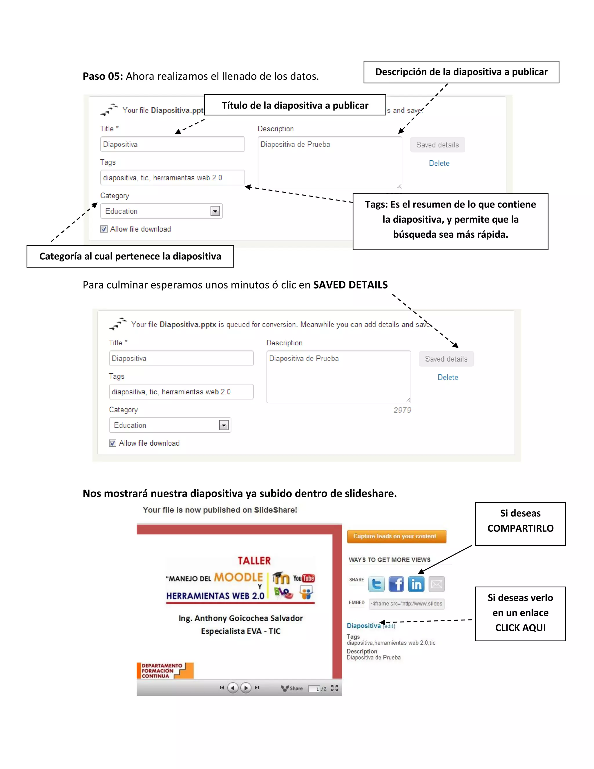 Paso 05: Ahora realizamos el llenado de los datos.
Para culminar esperamos unos minutos ó clic en SAVED DETAILS
Nos mostrará nuestra diapositiva ya subido dentro de slideshare.
Título de la diapositiva a publicar
Descripción de la diapositiva a publicar
Tags: Es el resumen de lo que contiene
la diapositiva, y permite que la
búsqueda sea más rápida.
Categoría al cual pertenece la diapositiva
Si deseas verlo
en un enlace
CLICK AQUI
Si deseas
COMPARTIRLO
 