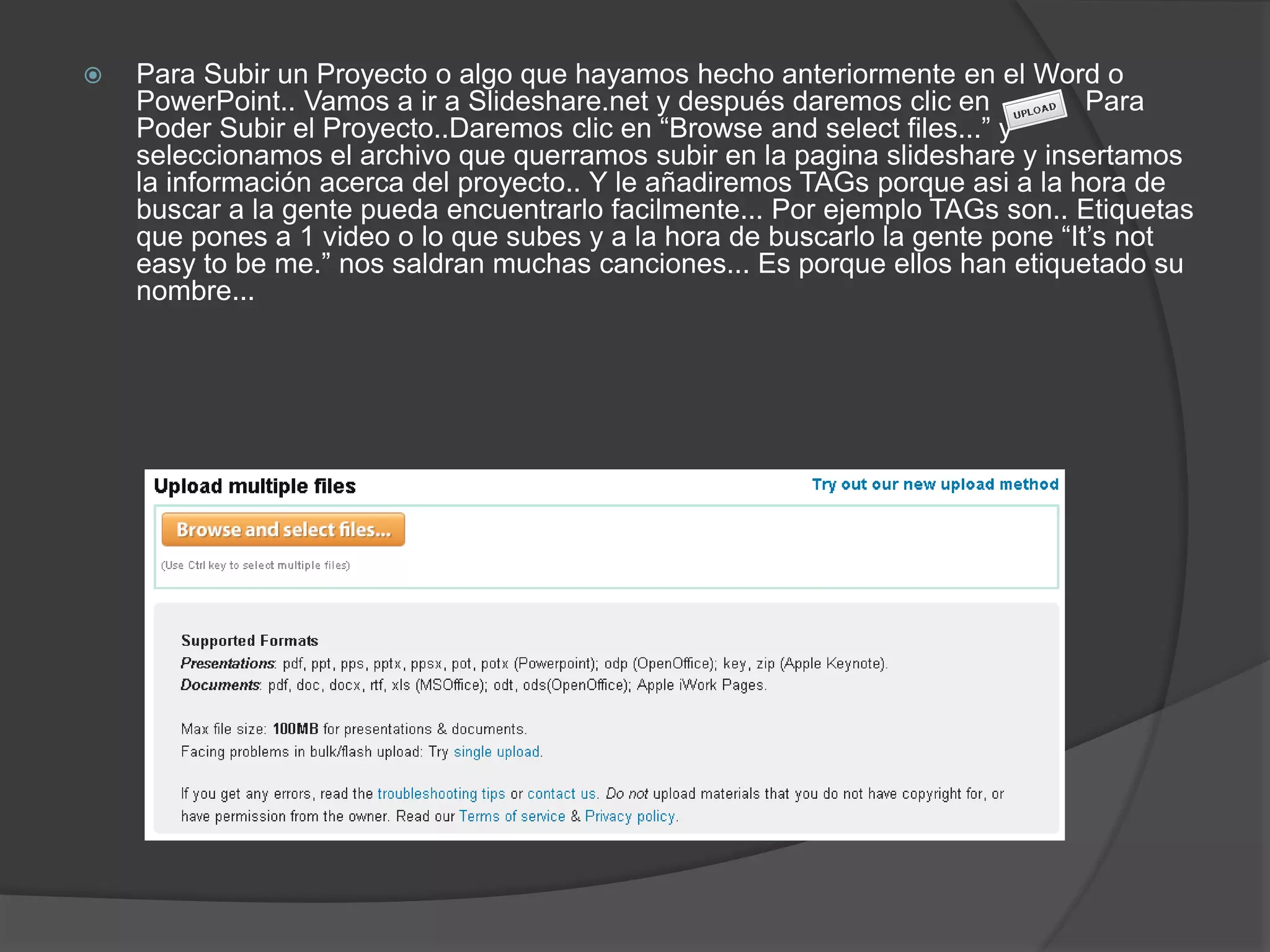  Para Subir un Proyecto o algo que hayamos hecho anteriormente en el Word o
PowerPoint.. Vamos a ir a Slideshare.net y después daremos clic en Para
Poder Subir el Proyecto..Daremos clic en “Browse and select files...” y
seleccionamos el archivo que querramos subir en la pagina slideshare y insertamos
la información acerca del proyecto.. Y le añadiremos TAGs porque asi a la hora de
buscar a la gente pueda encuentrarlo facilmente... Por ejemplo TAGs son.. Etiquetas
que pones a 1 video o lo que subes y a la hora de buscarlo la gente pone “It’s not
easy to be me.” nos saldran muchas canciones... Es porque ellos han etiquetado su
nombre...
 