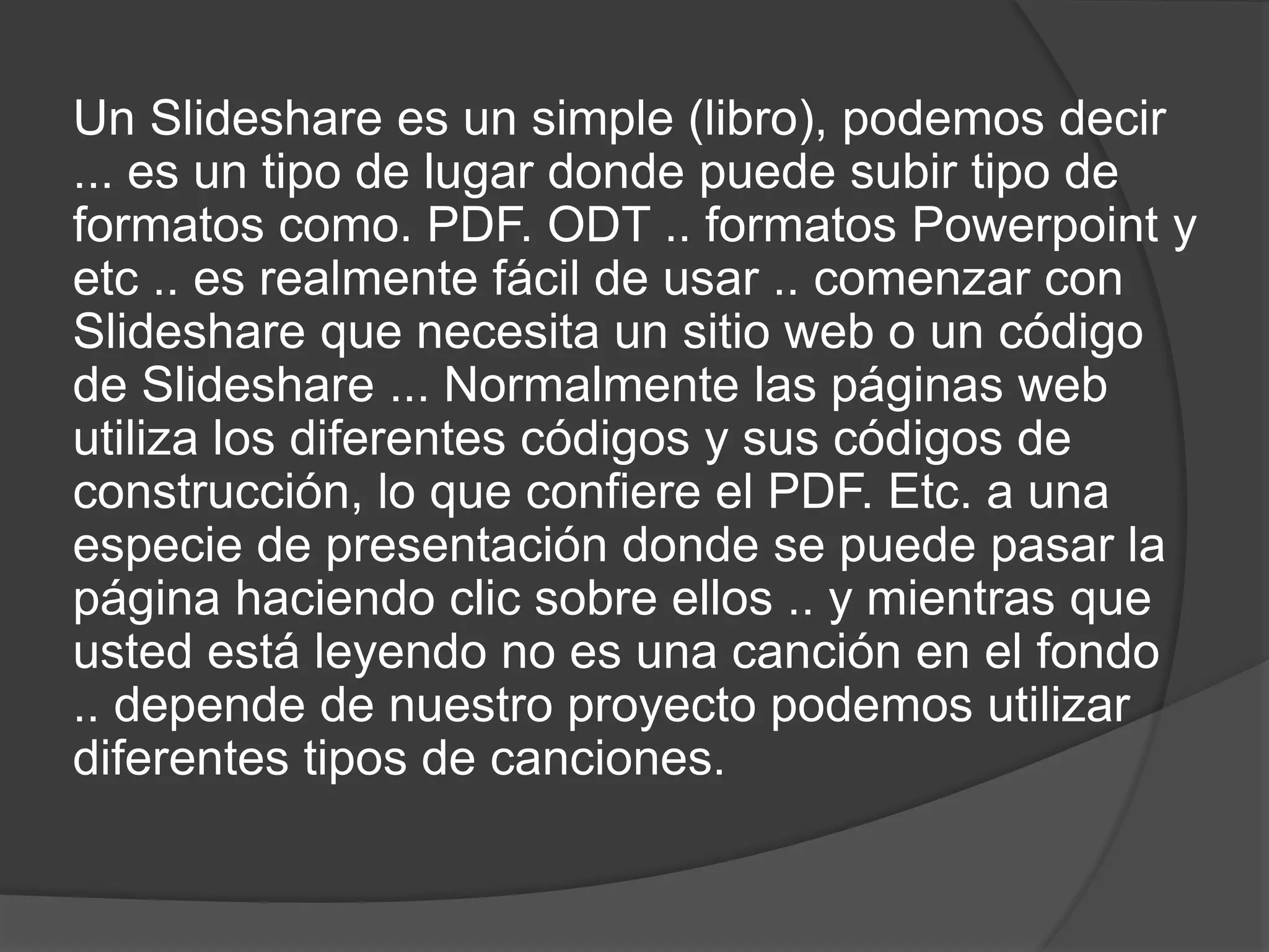 Un Slideshare es un simple (libro), podemos decir
... es un tipo de lugar donde puede subir tipo de
formatos como. PDF. ODT .. formatos Powerpoint y
etc .. es realmente fácil de usar .. comenzar con
Slideshare que necesita un sitio web o un código
de Slideshare ... Normalmente las páginas web
utiliza los diferentes códigos y sus códigos de
construcción, lo que confiere el PDF. Etc. a una
especie de presentación donde se puede pasar la
página haciendo clic sobre ellos .. y mientras que
usted está leyendo no es una canción en el fondo
.. depende de nuestro proyecto podemos utilizar
diferentes tipos de canciones.
 