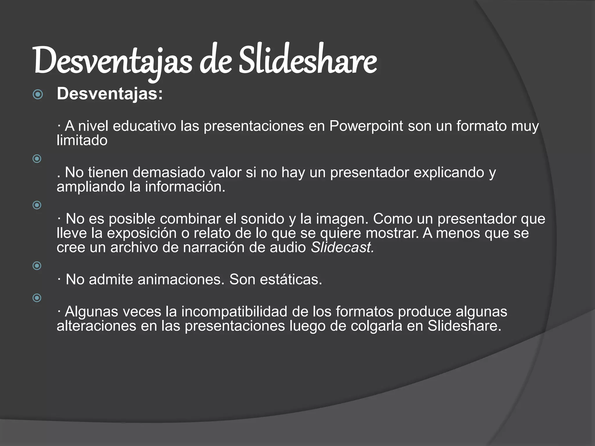 Desventajas de Slideshare
 Desventajas:
· A nivel educativo las presentaciones en Powerpoint son un formato muy
limitado

. No tienen demasiado valor si no hay un presentador explicando y
ampliando la información.

· No es posible combinar el sonido y la imagen. Como un presentador que
lleve la exposición o relato de lo que se quiere mostrar. A menos que se
cree un archivo de narración de audio Slidecast.

· No admite animaciones. Son estáticas.

· Algunas veces la incompatibilidad de los formatos produce algunas
alteraciones en las presentaciones luego de colgarla en Slideshare.
 