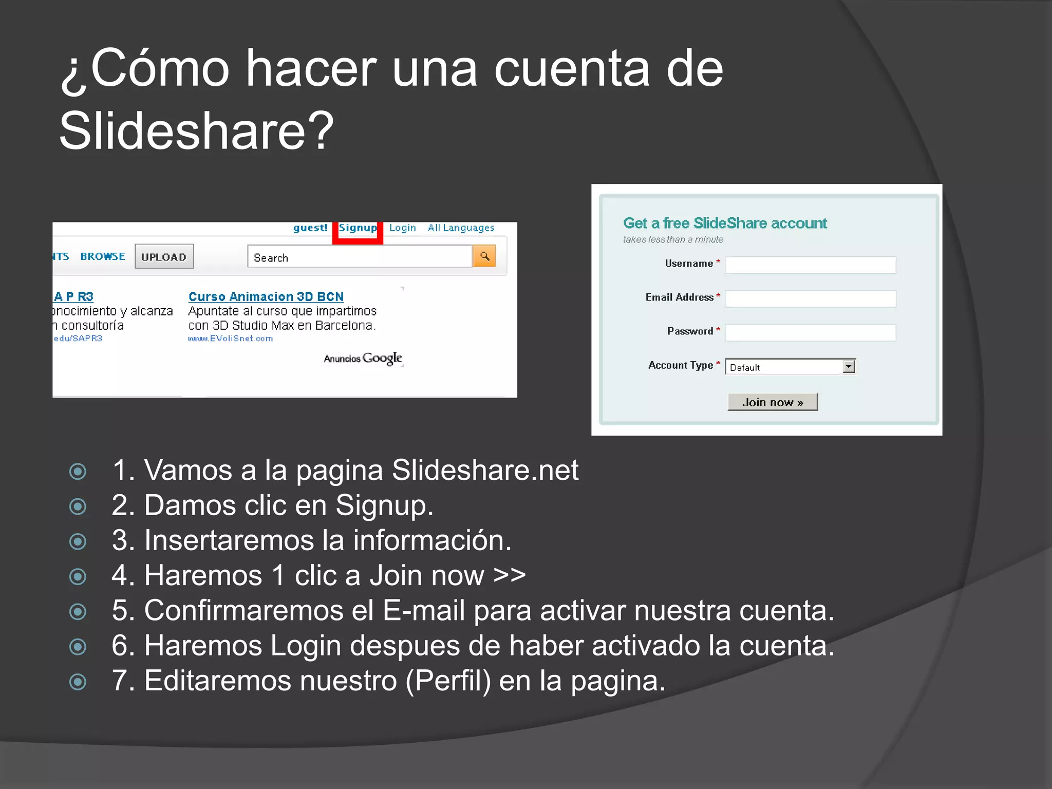 ¿Cómo hacer una cuenta de
Slideshare?
 1. Vamos a la pagina Slideshare.net
 2. Damos clic en Signup.
 3. Insertaremos la información.
 4. Haremos 1 clic a Join now >>
 5. Confirmaremos el E-mail para activar nuestra cuenta.
 6. Haremos Login despues de haber activado la cuenta.
 7. Editaremos nuestro (Perfil) en la pagina.
 