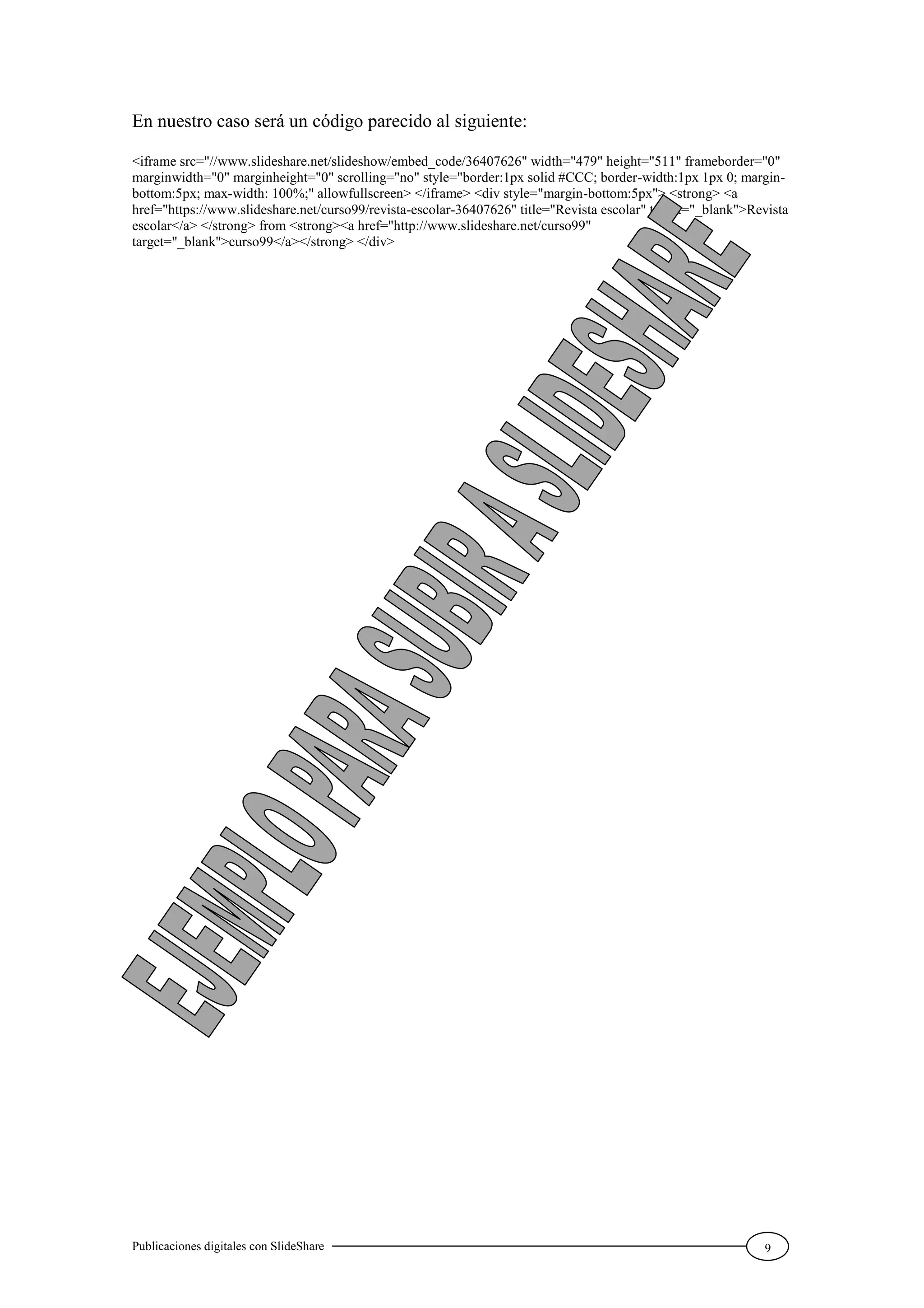 Publicaciones digitales con SlideShare 9
En nuestro caso será un código parecido al siguiente:
<iframe src="//www.slideshare.net/slideshow/embed_code/36407626" width="479" height="511" frameborder="0"
marginwidth="0" marginheight="0" scrolling="no" style="border:1px solid #CCC; border-width:1px 1px 0; margin-
bottom:5px; max-width: 100%;" allowfullscreen> </iframe> <div style="margin-bottom:5px"> <strong> <a
href="https://www.slideshare.net/curso99/revista-escolar-36407626" title="Revista escolar" target="_blank">Revista
escolar</a> </strong> from <strong><a href="http://www.slideshare.net/curso99"
target="_blank">curso99</a></strong> </div>
 