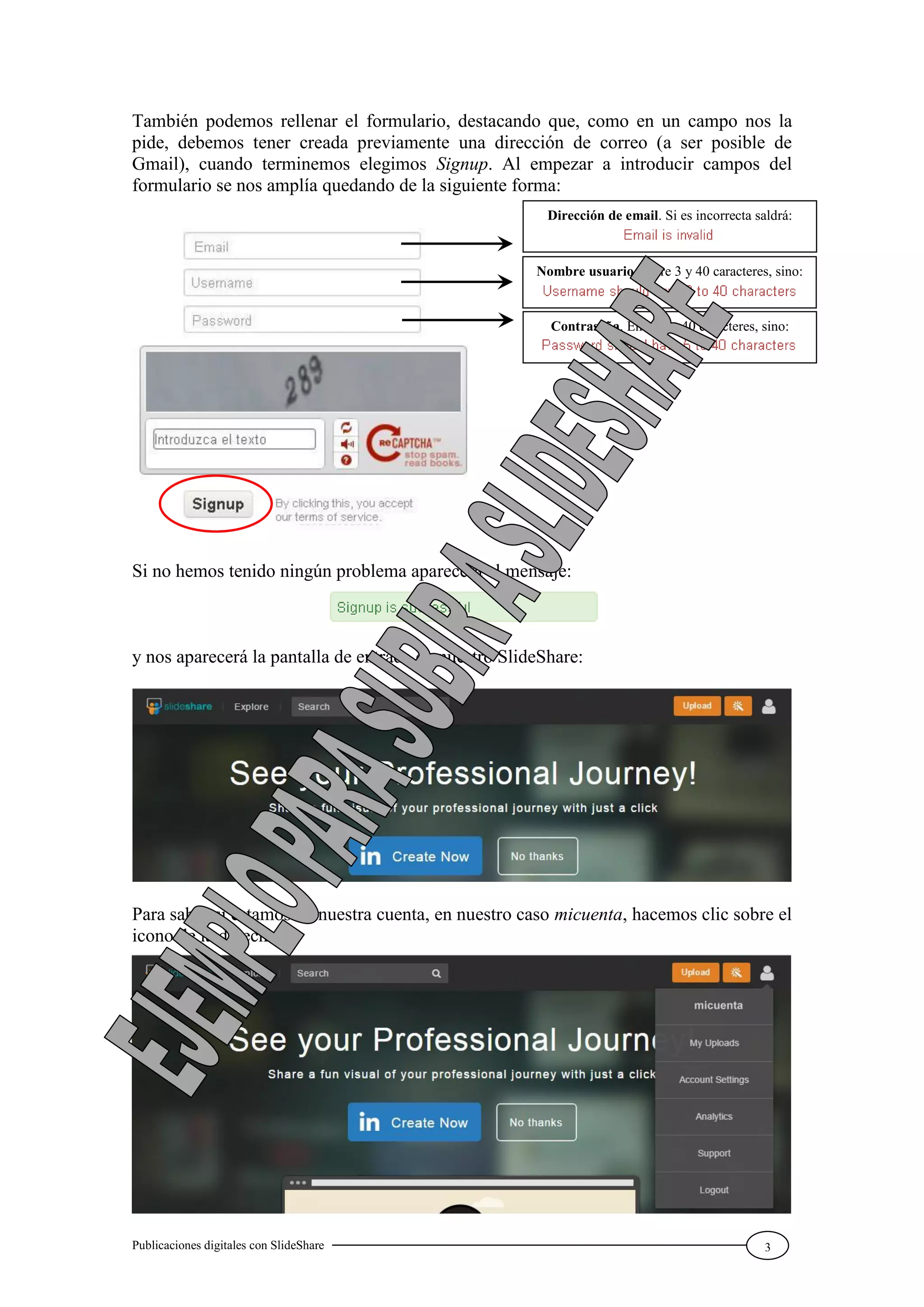 Publicaciones digitales con SlideShare 3
También podemos rellenar el formulario, destacando que, como en un campo nos la
pide, debemos tener creada previamente una dirección de correo (a ser posible de
Gmail), cuando terminemos elegimos Signup. Al empezar a introducir campos del
formulario se nos amplía quedando de la siguiente forma:
Si no hemos tenido ningún problema aparecerá el mensaje:
y nos aparecerá la pantalla de entrada en nuestro SlideShare:
Para saber si estamos en nuestra cuenta, en nuestro caso micuenta, hacemos clic sobre el
icono de la derecha:
Dirección de email. Si es incorrecta saldrá:
Nombre usuario. Entre 3 y 40 caracteres, sino:
Contraseña. Entre 5 y 40 caracteres, sino:
 