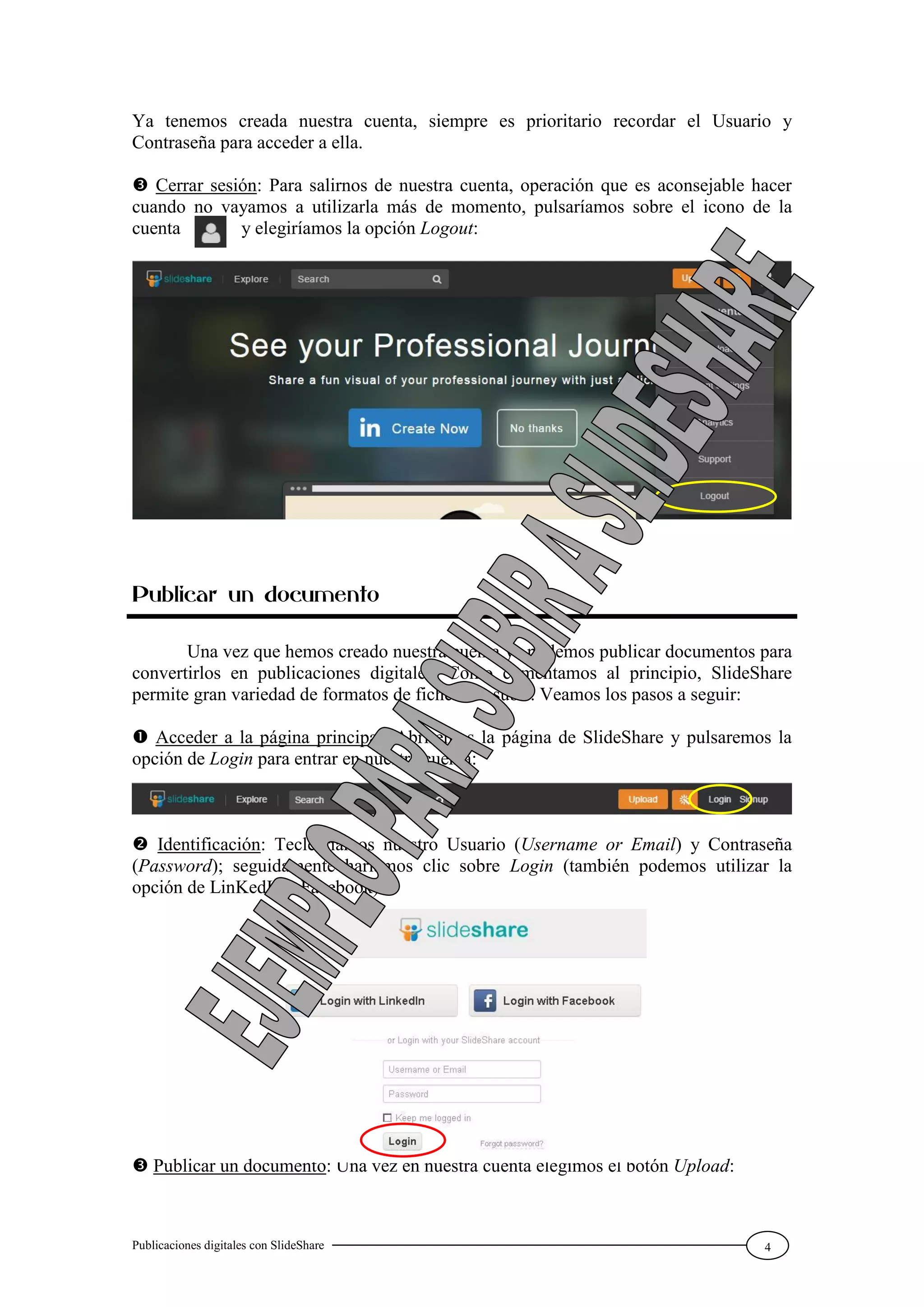 Publicaciones digitales con SlideShare 4
Ya tenemos creada nuestra cuenta, siempre es prioritario recordar el Usuario y
Contraseña para acceder a ella.
 Cerrar sesión: Para salirnos de nuestra cuenta, operación que es aconsejable hacer
cuando no vayamos a utilizarla más de momento, pulsaríamos sobre el icono de la
cuenta y elegiríamos la opción Logout:
Publicar un documento
Una vez que hemos creado nuestra cuenta ya podemos publicar documentos para
convertirlos en publicaciones digitales. Como comentamos al principio, SlideShare
permite gran variedad de formatos de ficheros a subir. Veamos los pasos a seguir:
 Acceder a la página principal: Abriremos la página de SlideShare y pulsaremos la
opción de Login para entrar en nuestra cuenta:
 Identificación: Teclearíamos nuestro Usuario (Username or Email) y Contraseña
(Password); seguidamente haríamos clic sobre Login (también podemos utilizar la
opción de LinKedIn o Facebook):
 Publicar un documento: Una vez en nuestra cuenta elegimos el botón Upload:
 