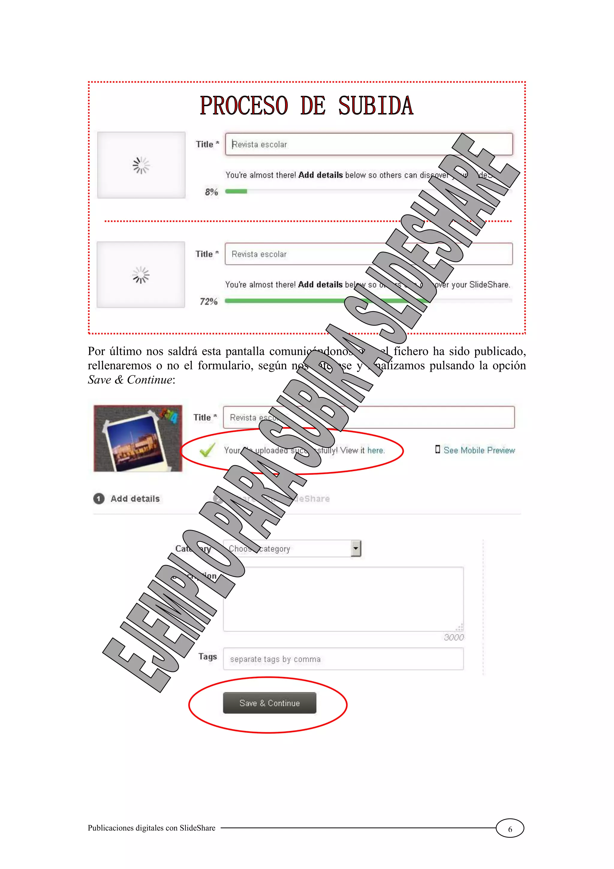 Publicaciones digitales con SlideShare 6
Por último nos saldrá esta pantalla comunicándonos que el fichero ha sido publicado,
rellenaremos o no el formulario, según nos interese y finalizamos pulsando la opción
Save & Continue:
 