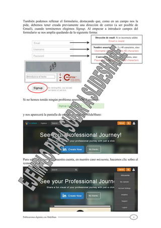 Publicaciones digitales con SlideShare 3
También podemos rellenar el formulario, destacando que, como en un campo nos la
pide, debemos tener creada previamente una dirección de correo (a ser posible de
Gmail), cuando terminemos elegimos Signup. Al empezar a introducir campos del
formulario se nos amplía quedando de la siguiente forma:
Si no hemos tenido ningún problema aparecerá el mensaje:
y nos aparecerá la pantalla de entrada en nuestro SlideShare:
Para saber si estamos en nuestra cuenta, en nuestro caso micuenta, hacemos clic sobre el
icono de la derecha:
Dirección de email. Si es incorrecta saldrá:
Nombre usuario. Entre 3 y 40 caracteres, sino:
Contraseña. Entre 5 y 40 caracteres, sino:
 