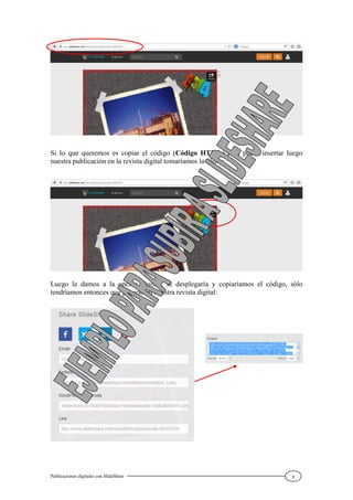 Publicaciones digitales con SlideShare 8
Si lo que queremos es copiar el código (Código HTML) para poder insertar luego
nuestra publicación en la revista digital tomaríamos la Share:
Luego le damos a la opción Embed, se desplegaría y copiaríamos el código, sólo
tendríamos entonces que pegarlo en nuestra revista digital:
 