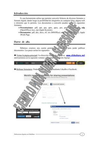 Publicaciones digitales con SlideShare 2
Introducción
Es una herramienta online que permite convertir ficheros de diversos formatos a
formato digital, dando luego la posibilidad de integrarlos en cualquier blog, página web
o elemento que lo permita. Los documentos a convertir pueden tener los siguientes
formatos:
 Presentaciones: pdf, ppt, pps, pptx, ppsx, pot, potx (Powerpoint); odp
(OpenOffice); key, zip (Apple Keynote).
 Documentos: pdf, doc, docx, rtf, xls (MSOffice); odt, ods(OpenOffice); Apple
iWork Page.
Darse de alta
Debemos crearnos una cuenta gratuita en SlideShare para poder publicar
documentos. Los pasos serían los siguientes:
 Visitar la página principal: La dirección web de la página es: www.slideshare.net
aterrizaríamos en la siguiente ventana y tomaríamos la opción Signup:
 Rellenar formulario: Podemos darnos de alta mediante LikedIn o Facebook:
 