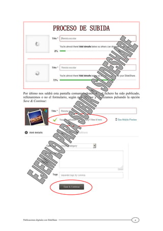 Publicaciones digitales con SlideShare 6
Por último nos saldrá esta pantalla comunicándonos que el fichero ha sido publicado,
rellenaremos o no el formulario, según nos interese y finalizamos pulsando la opción
Save & Continue:
 