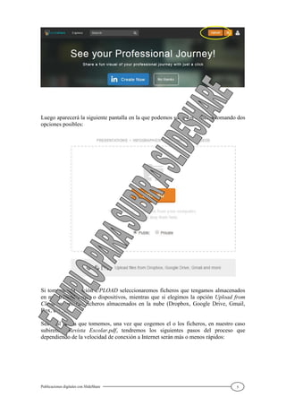 Publicaciones digitales con SlideShare 5
Luego aparecerá la siguiente pantalla en la que podemos subir los ficheros tomando dos
opciones posibles:
Si tomamos la opción UPLOAD seleccionaremos ficheros que tengamos almacenados
en nuestro ordenador o dispositivos, mientras que si elegimos la opción Upload from
Cloud se tomarán ficheros almacenados en la nube (Dropbox, Google Drive, Gmail,
Box, etc…).
Sea cual sea la que tomemos, una vez que cogemos el o los ficheros, en nuestro caso
subiremos Revista Escolar.pdf, tendremos los siguientes pasos del proceso que
dependiendo de la velocidad de conexión a Internet serán más o menos rápidos:
 