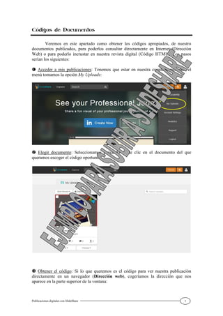 Publicaciones digitales con SlideShare 7
Códigos de Documentos
Veremos en este apartado como obtener los códigos apropiados, de nuestro
documentos publicados, para poderlos consultar directamente en Internet (Dirección
Web) o para poderlo incrustar en nuestra revista digital (Código HTML). Los pasos
serían los siguientes:
 Acceder a mis publicaciones: Tenemos que estar en nuestra cuenta y pulsando el
menú tomamos la opción My Uploads:
 Elegir documento: Seleccionamos pulsando doble clic en el documento del que
queramos escoger el código oportuno:
 Obtener el código: Si lo que queremos es el código para ver nuestra publicación
directamente en un navegador (Dirección web), cogeríamos la dirección que nos
aparece en la parte superior de la ventana:
 