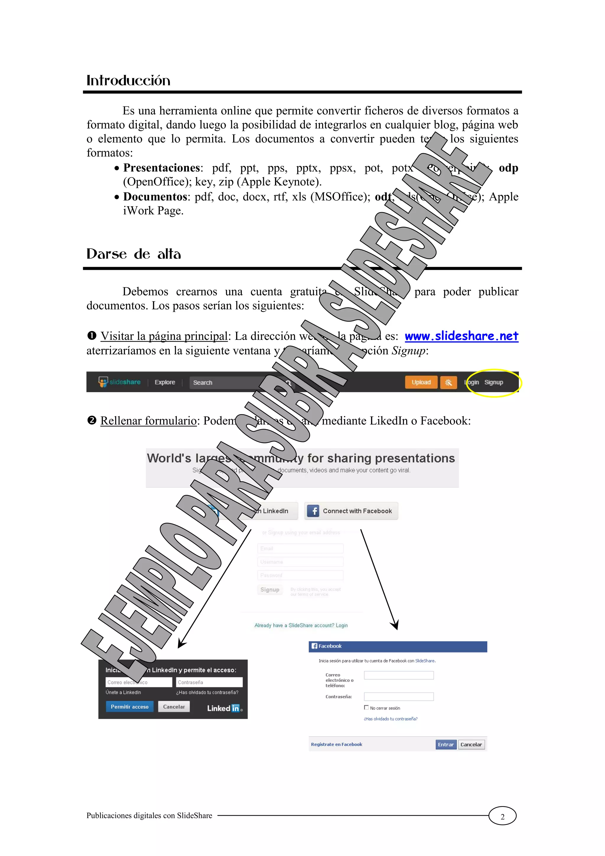 Publicaciones digitales con SlideShare 2
Introducción
Es una herramienta online que permite convertir ficheros de diversos formatos a
formato digital, dando luego la posibilidad de integrarlos en cualquier blog, página web
o elemento que lo permita. Los documentos a convertir pueden tener los siguientes
formatos:
 Presentaciones: pdf, ppt, pps, pptx, ppsx, pot, potx (Powerpoint); odp
(OpenOffice); key, zip (Apple Keynote).
 Documentos: pdf, doc, docx, rtf, xls (MSOffice); odt, ods(OpenOffice); Apple
iWork Page.
Darse de alta
Debemos crearnos una cuenta gratuita en SlideShare para poder publicar
documentos. Los pasos serían los siguientes:
 Visitar la página principal: La dirección web de la página es: www.slideshare.net
aterrizaríamos en la siguiente ventana y tomaríamos la opción Signup:
 Rellenar formulario: Podemos darnos de alta mediante LikedIn o Facebook:
 