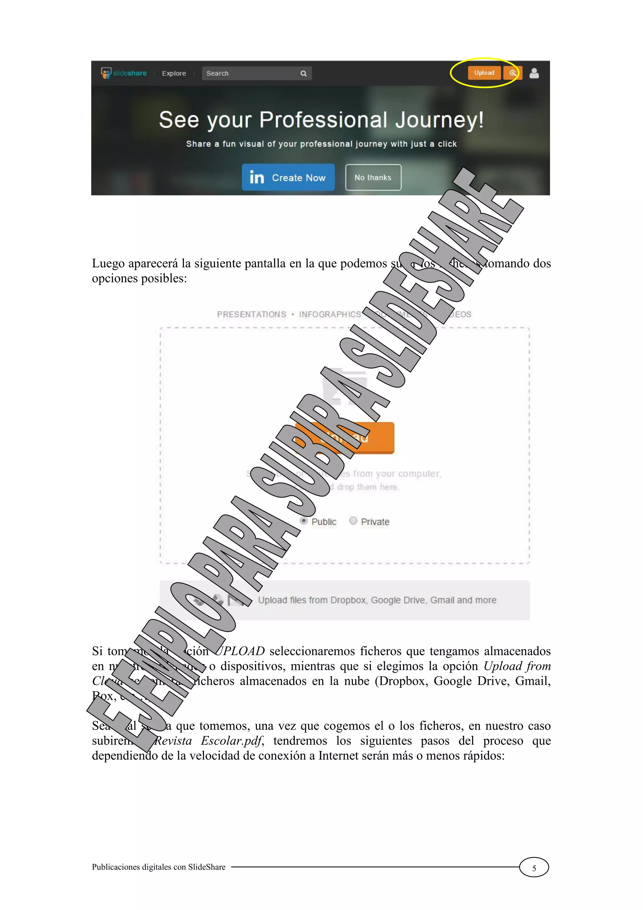 Publicaciones digitales con SlideShare 5
Luego aparecerá la siguiente pantalla en la que podemos subir los ficheros tomando dos
opciones posibles:
Si tomamos la opción UPLOAD seleccionaremos ficheros que tengamos almacenados
en nuestro ordenador o dispositivos, mientras que si elegimos la opción Upload from
Cloud se tomarán ficheros almacenados en la nube (Dropbox, Google Drive, Gmail,
Box, etc…).
Sea cual sea la que tomemos, una vez que cogemos el o los ficheros, en nuestro caso
subiremos Revista Escolar.pdf, tendremos los siguientes pasos del proceso que
dependiendo de la velocidad de conexión a Internet serán más o menos rápidos:
 