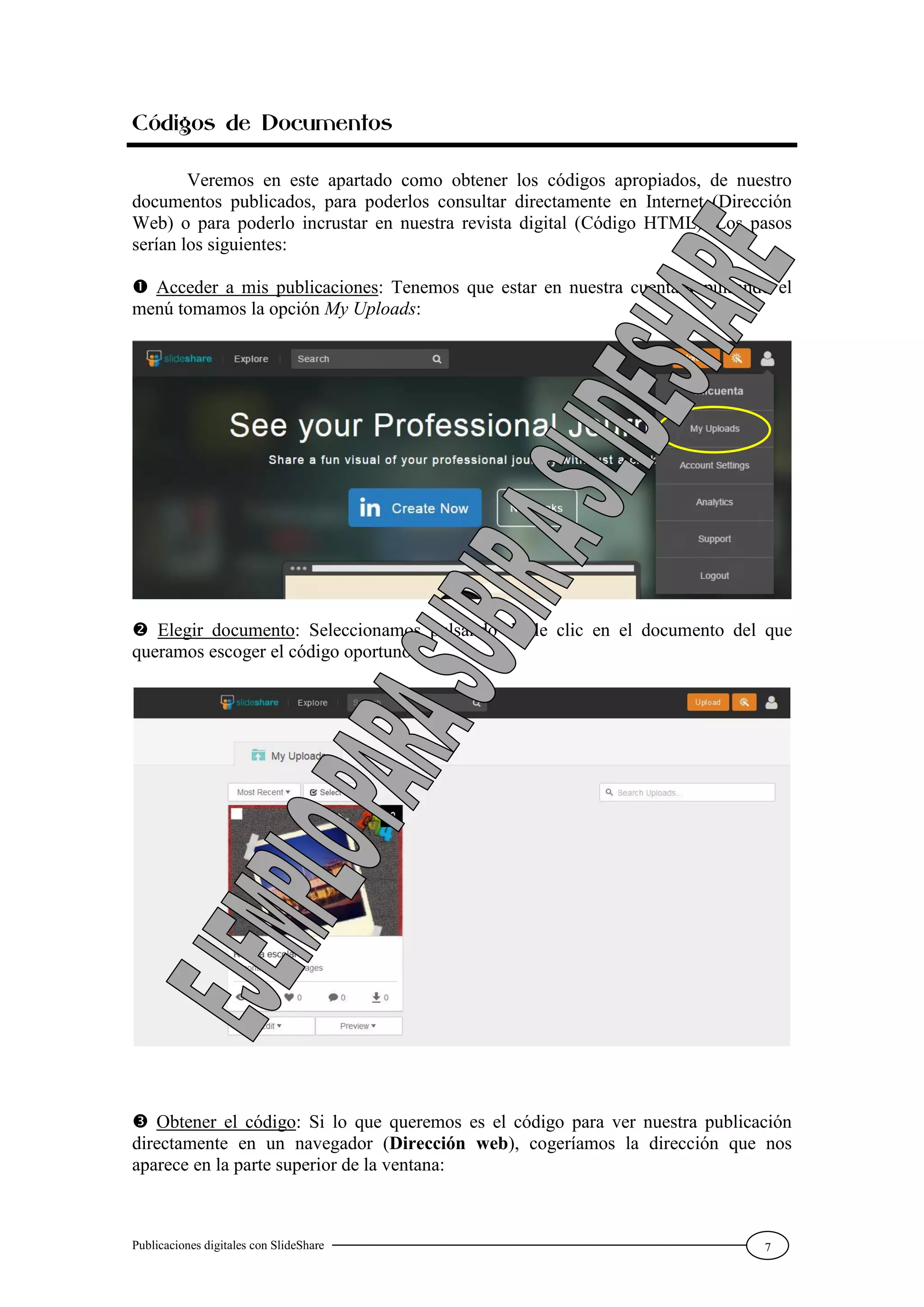 Publicaciones digitales con SlideShare 7
Códigos de Documentos
Veremos en este apartado como obtener los códigos apropiados, de nuestro
documentos publicados, para poderlos consultar directamente en Internet (Dirección
Web) o para poderlo incrustar en nuestra revista digital (Código HTML). Los pasos
serían los siguientes:
 Acceder a mis publicaciones: Tenemos que estar en nuestra cuenta y pulsando el
menú tomamos la opción My Uploads:
 Elegir documento: Seleccionamos pulsando doble clic en el documento del que
queramos escoger el código oportuno:
 Obtener el código: Si lo que queremos es el código para ver nuestra publicación
directamente en un navegador (Dirección web), cogeríamos la dirección que nos
aparece en la parte superior de la ventana:
 