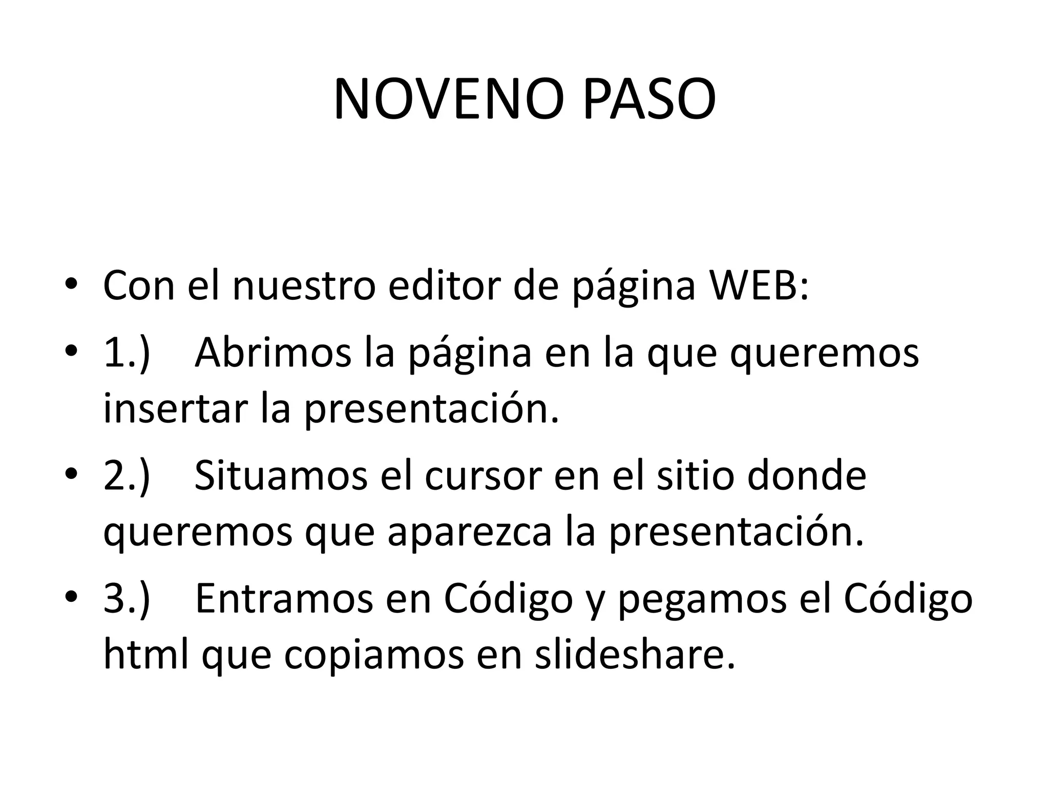 NOVENO PASO

• Con el nuestro editor de página WEB:
• 1.) Abrimos la página en la que queremos
  insertar la presentación.
• 2.) Situamos el cursor en el sitio donde
  queremos que aparezca la presentación.
• 3.) Entramos en Código y pegamos el Código
  html que copiamos en slideshare.
 