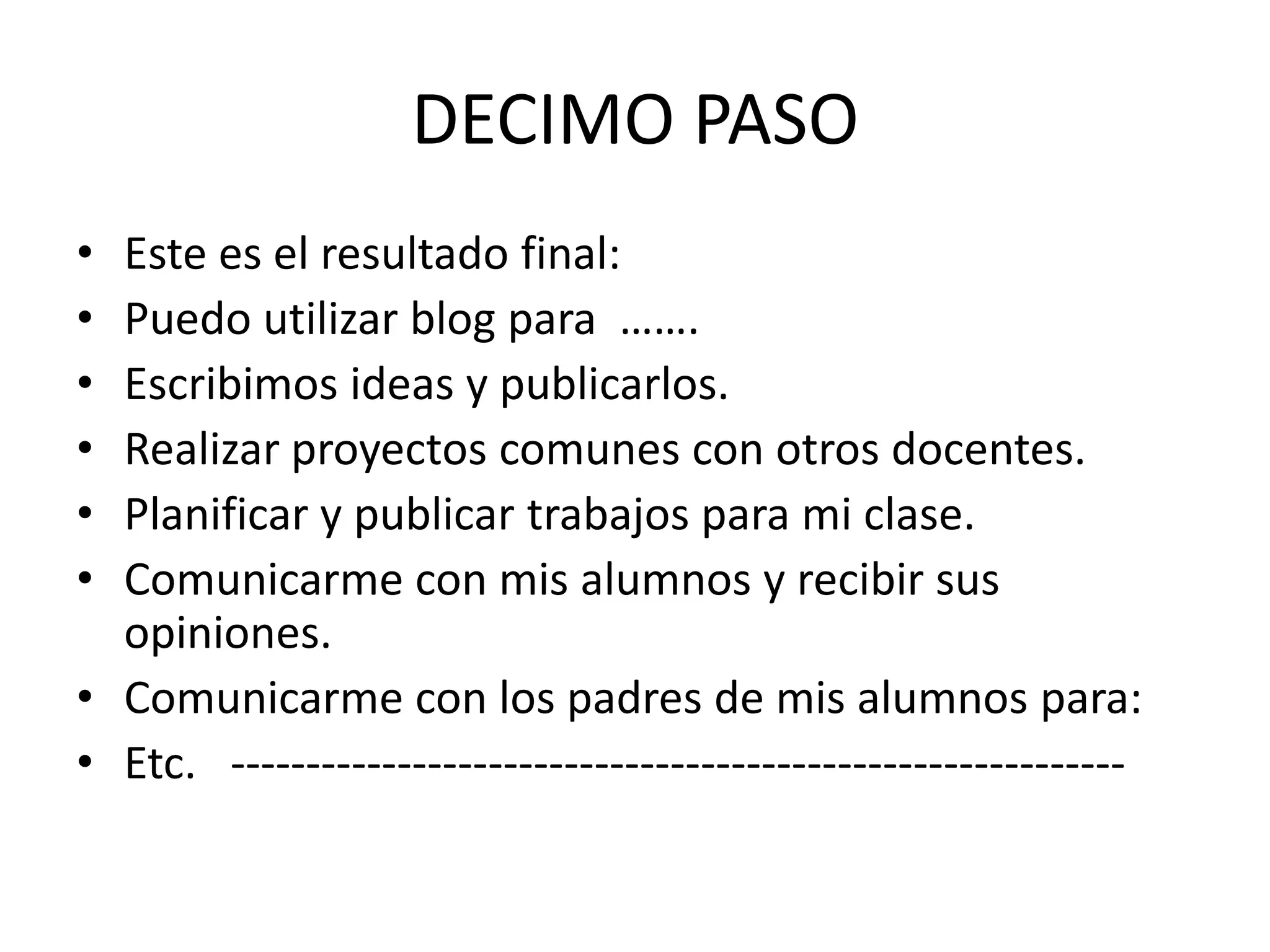 DECIMO PASO
• Este es el resultado final:
• Puedo utilizar blog para …….
• Escribimos ideas y publicarlos.
• Realizar proyectos comunes con otros docentes.
• Planificar y publicar trabajos para mi clase.
• Comunicarme con mis alumnos y recibir sus
  opiniones.
• Comunicarme con los padres de mis alumnos para:
• Etc. -----------------------------------------------------------
 