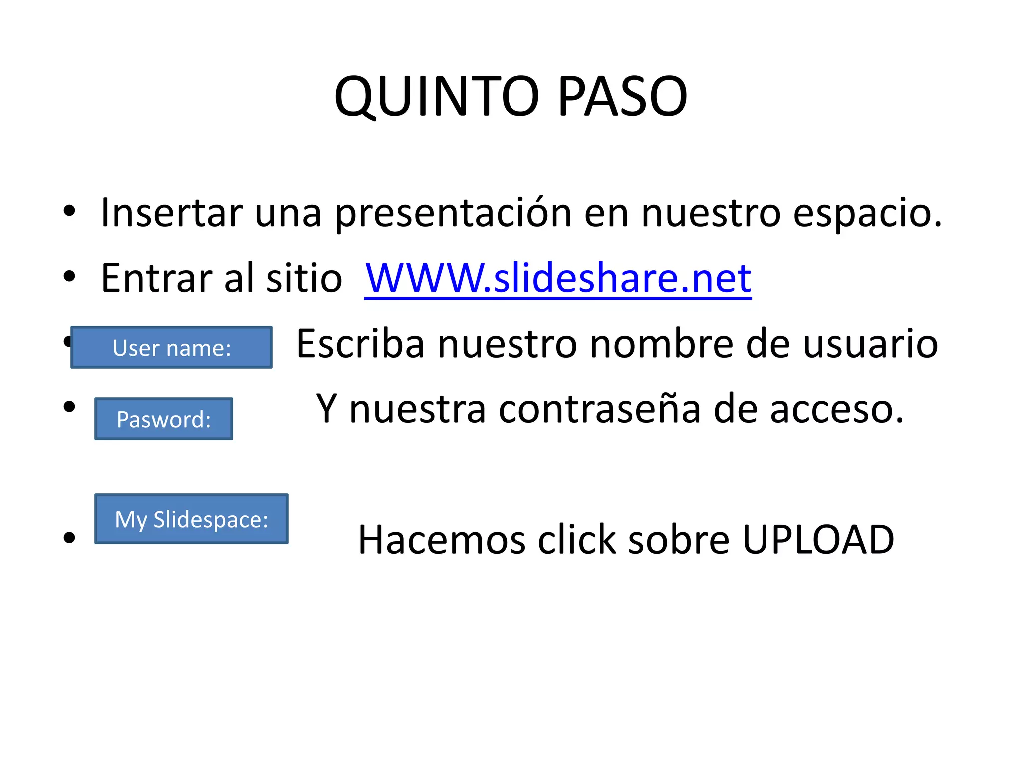 QUINTO PASO
• Insertar una presentación en nuestro espacio.
• Entrar al sitio WWW.slideshare.net
• User name: Escriba nuestro nombre de usuario
• Pasword:      Y nuestra contraseña de acceso.

    My Slidespace:
•                    Hacemos click sobre UPLOAD
 