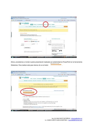 Ahora, procedemos a montar nuestra presentación realizada con anterioridad en PowerPoint en la herramienta

Slideshare. Para realizar este paso damos clic en el botón                     .




                                                                Ing. ELIS ANA PINTO CASTAÑEDA – elisanap@yahoo.es
                                                    Lic. IVAMA CLARETH GARCIA MARTINEZ – ivamita80@hotmail.com
 