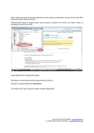 NOTA: Esta herramienta nos permite además de montar archivo en PowerPonit, montar archivos como PDF,
documentos Word, Excel, entre otros.

Posteriormente saldrá la ventana donde usted buscara la ubicación del archivo que desea montar, lo
escogemos y damos clic en abrir.




Luego diligenciamos los siguientes campos:


Descripción: en este campo escribimos algo referente al archivo.

Categoría: escogemos Educación (education).


Los campos Title, Tag y Privacy por defecto ya están diligenciados.




                                                                Ing. ELIS ANA PINTO CASTAÑEDA – elisanap@yahoo.es
                                                    Lic. IVAMA CLARETH GARCIA MARTINEZ – ivamita80@hotmail.com
 