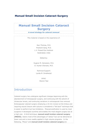 Manual Small Incision Cataract Surgery



     Manual Small Incision Cataract
               Surgery
                  A novel strategy for cataract removal


                 This material is based on the experience of:



                              Ravi Thomas, M.D.
                             Prashant Garg, M.D.
                           L.V. Prasad Eye Institute
                               Hyderabad, India


                                  Edited by:


                          Eugene M. Helveston, M.D.
                           D. Hunter Cherwek, M.D.


                              Technical Support:
                             Lynda M. Smallwood


                                    Artist:
                                  Sharon Teal




Introduction

Cataract surgery has undergone significant changes beginning with the
abandonment of intracapsular surgery, and continuing with the advent of
intraocular lenses, and continuing variations in extracapsular lens removal.
Extracapsular cataract surgery employing a 10 mm incision at the limbus and
requiring wound closure with sutures is considered a "fall back" technique that
is easier to perform but has limitations. Phacoemulsification is used by most
surgeons in developed countries and enables the most elegant surgery but at
a high cost. A third technique, manual small incision cataract surgery
(MSICS), retains most of the advantages of "phaco" but can be delivered at
lower cost and is more readily applied in high volume programs. In the
following, "Phaco" and manual small incision cataract surgery are
 